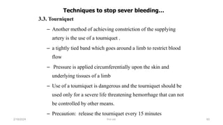 Techniques to stop sever bleeding…
3.3. Tourniquet
– Another method of achieving constriction of the supplying
artery is the use of a tourniquet .
– a tightly tied band which goes around a limb to restrict blood
flow
– Pressure is applied circumferentially upon the skin and
underlying tissues of a limb
– Use of a tourniquet is dangerous and the tourniquet should be
used only for a severe life threatening hemorrhage that can not
be controlled by other means.
– Precaution: release the tourniquet every 15 minutes
first aid.
2/18/2024 93
 