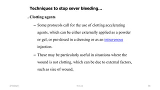 . Clotting agents
– Some protocols call for the use of clotting accelerating
agents, which can be either externally applied as a powder
or gel, or pre-dosed in a dressing or as an intravenous
injection.
– These may be particularly useful in situations where the
wound is not clotting, which can be due to external factors,
such as size of wound,
Techniques to stop sever bleeding…
first aid.
2/18/2024 95
 