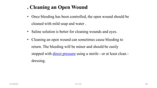 . Cleaning an Open Wound
• Once bleeding has been controlled, the open wound should be
cleaned with mild soap and water .
• Saline solution is better for cleaning wounds and eyes.
• Cleaning an open wound can sometimes cause bleeding to
return. The bleeding will be minor and should be easily
stopped with direct pressure using a sterile - or at least clean -
dressing.
first aid.
2/18/2024 96
 