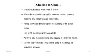 . Cleaning an Open …
– Wash your hands with soap & water
– Wash the wound from inside to outer side to remove
bacteria and other foreign materials .
– Rinse the wound thoroughly by flushing with clean
water
– Dry with sterile gauze/clean cloth
– Apply a dry clean dressing and secure it firmly in place.
– Inform the victim to seek health care if evidence of
infection appears
first aid.
2/18/2024 97
 