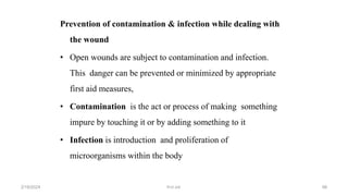 Prevention of contamination & infection while dealing with
the wound
• Open wounds are subject to contamination and infection.
This danger can be prevented or minimized by appropriate
first aid measures,
• Contamination is the act or process of making something
impure by touching it or by adding something to it
• Infection is introduction and proliferation of
microorganisms within the body
first aid.
2/18/2024 98
 