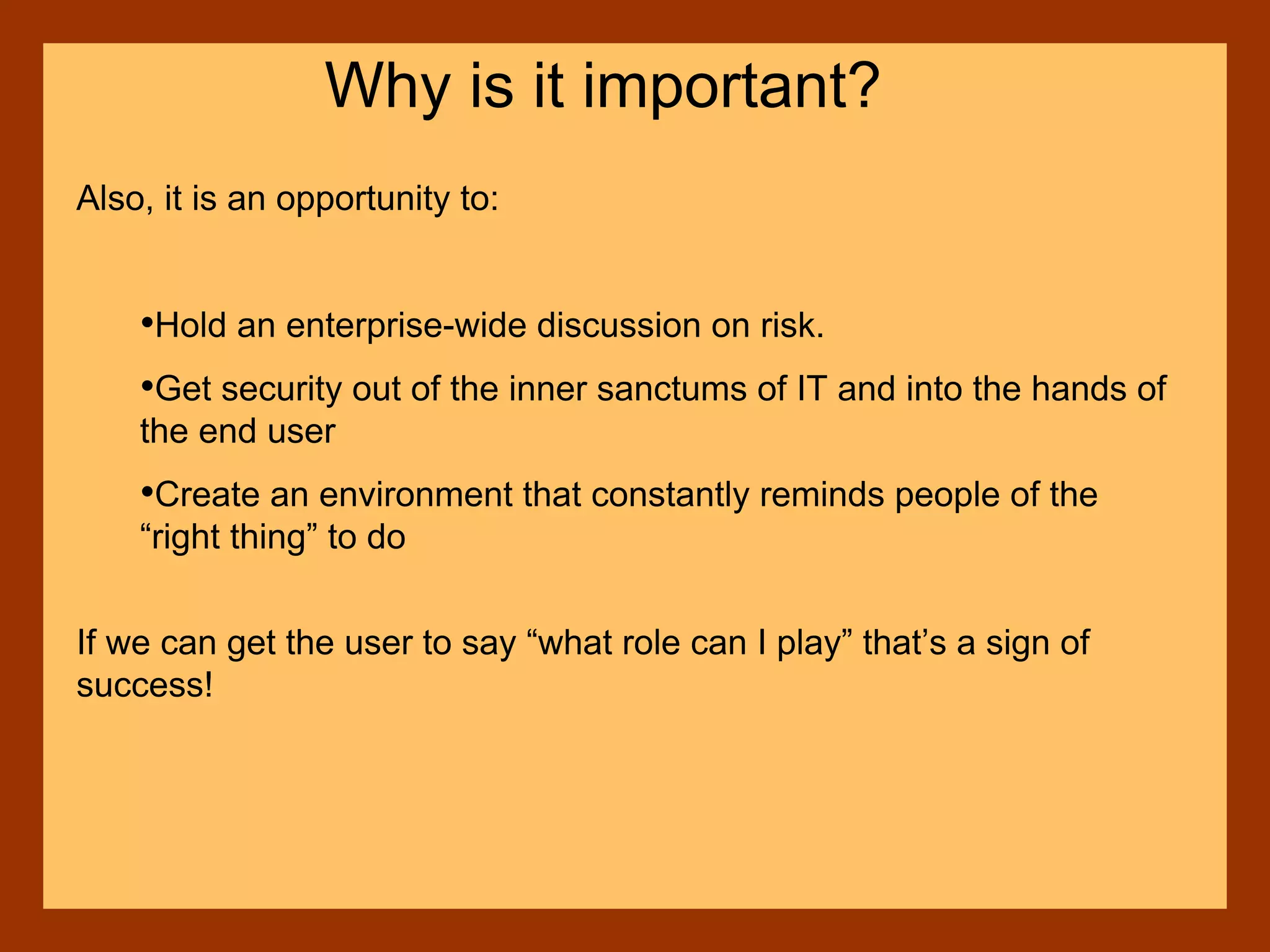 Also, it is an opportunity to:
•Hold an enterprise-wide discussion on risk.
•Get security out of the inner sanctums of IT and into the hands of
the end user
•Create an environment that constantly reminds people of the
“right thing” to do
If we can get the user to say “what role can I play” that’s a sign of
success!
Why is it important?
 