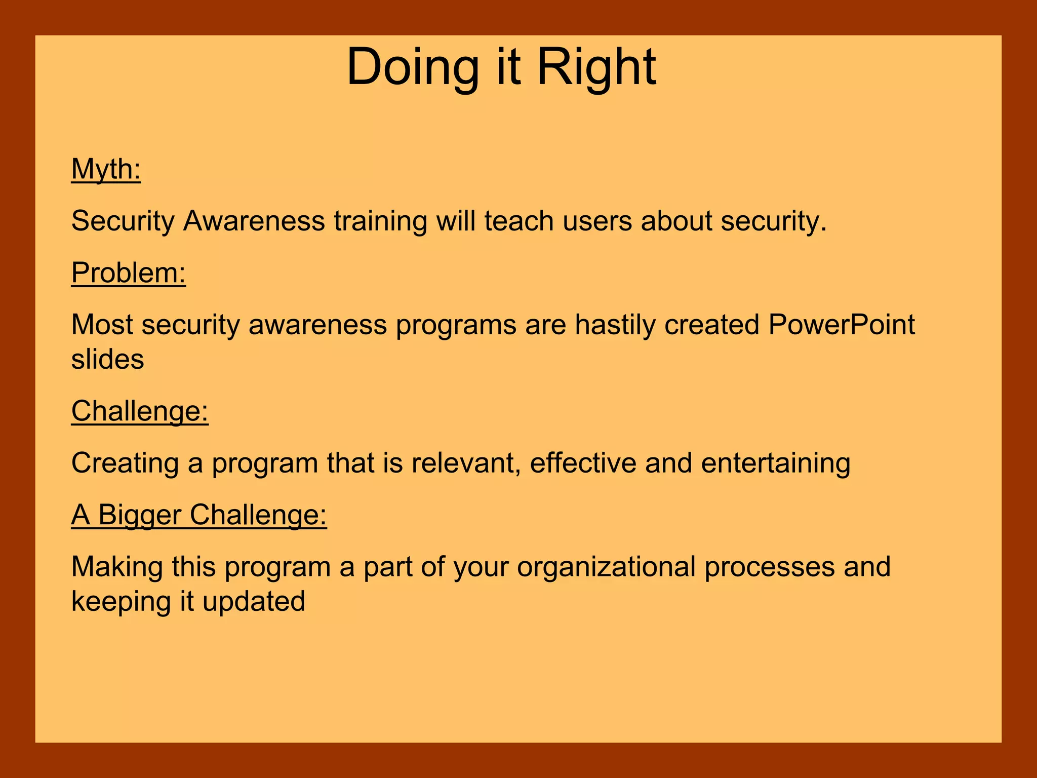Myth:
Security Awareness training will teach users about security.
Problem:
Most security awareness programs are hastily created PowerPoint
slides
Challenge:
Creating a program that is relevant, effective and entertaining
A Bigger Challenge:
Making this program a part of your organizational processes and
keeping it updated
Doing it Right
 