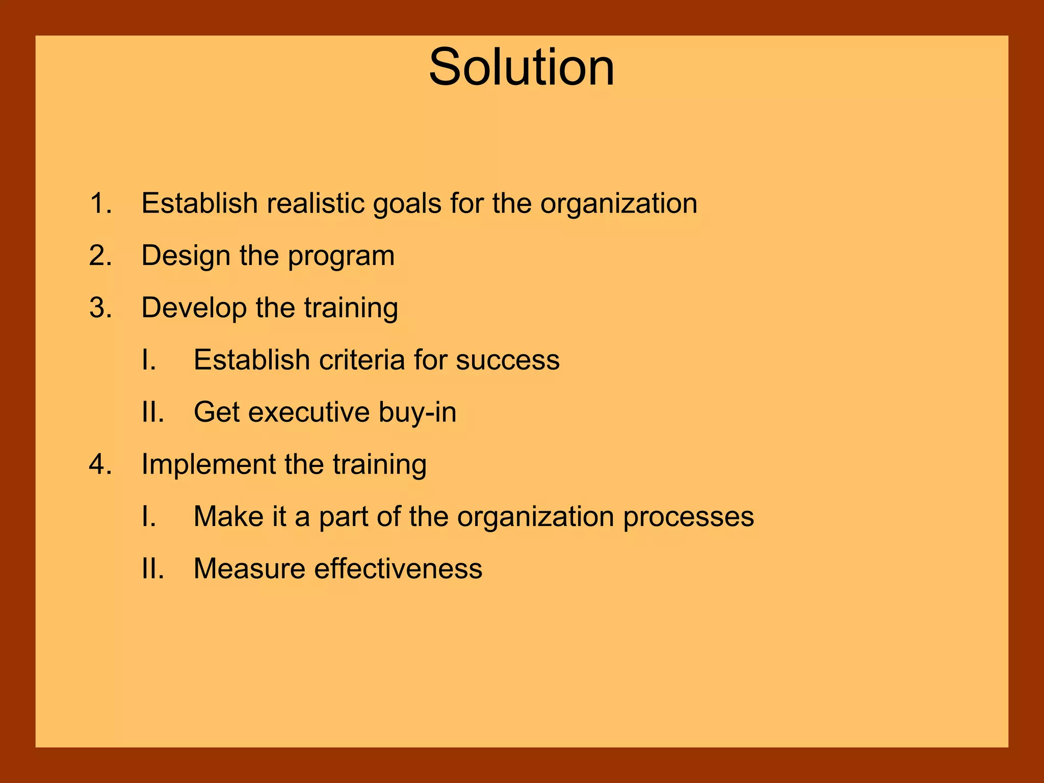 1. Establish realistic goals for the organization
2. Design the program
3. Develop the training
I. Establish criteria for success
II. Get executive buy-in
4. Implement the training
I. Make it a part of the organization processes
II. Measure effectiveness
Solution
 