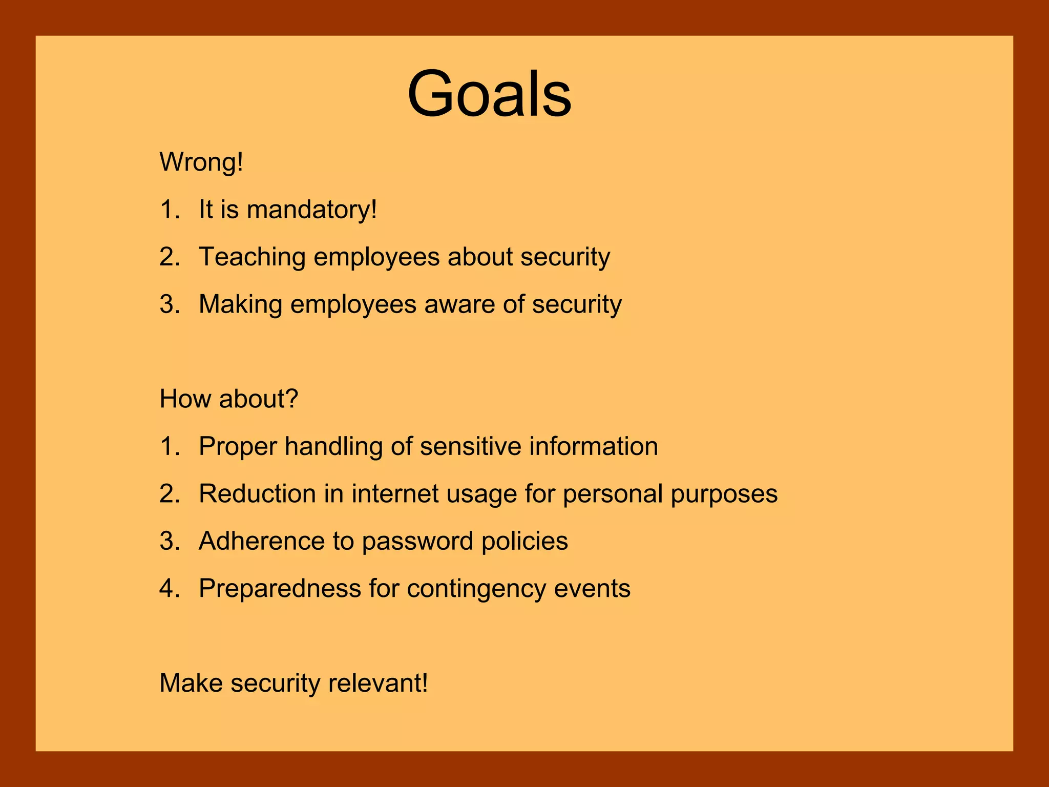 Wrong!
1. It is mandatory!
2. Teaching employees about security
3. Making employees aware of security
How about?
1. Proper handling of sensitive information
2. Reduction in internet usage for personal purposes
3. Adherence to password policies
4. Preparedness for contingency events
Make security relevant!
Goals
 
