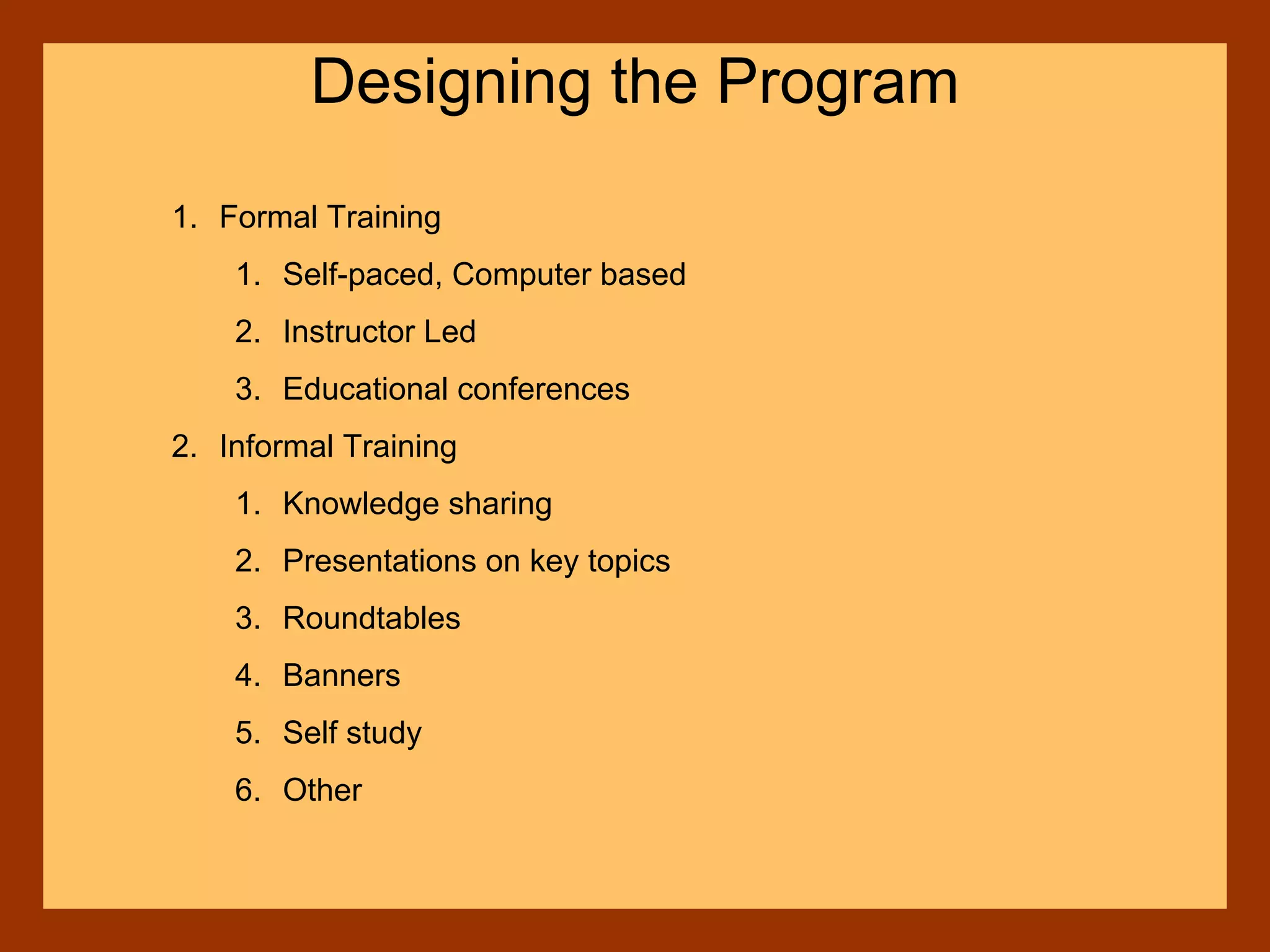 1. Formal Training
1. Self-paced, Computer based
2. Instructor Led
3. Educational conferences
2. Informal Training
1. Knowledge sharing
2. Presentations on key topics
3. Roundtables
4. Banners
5. Self study
6. Other
Designing the Program
 