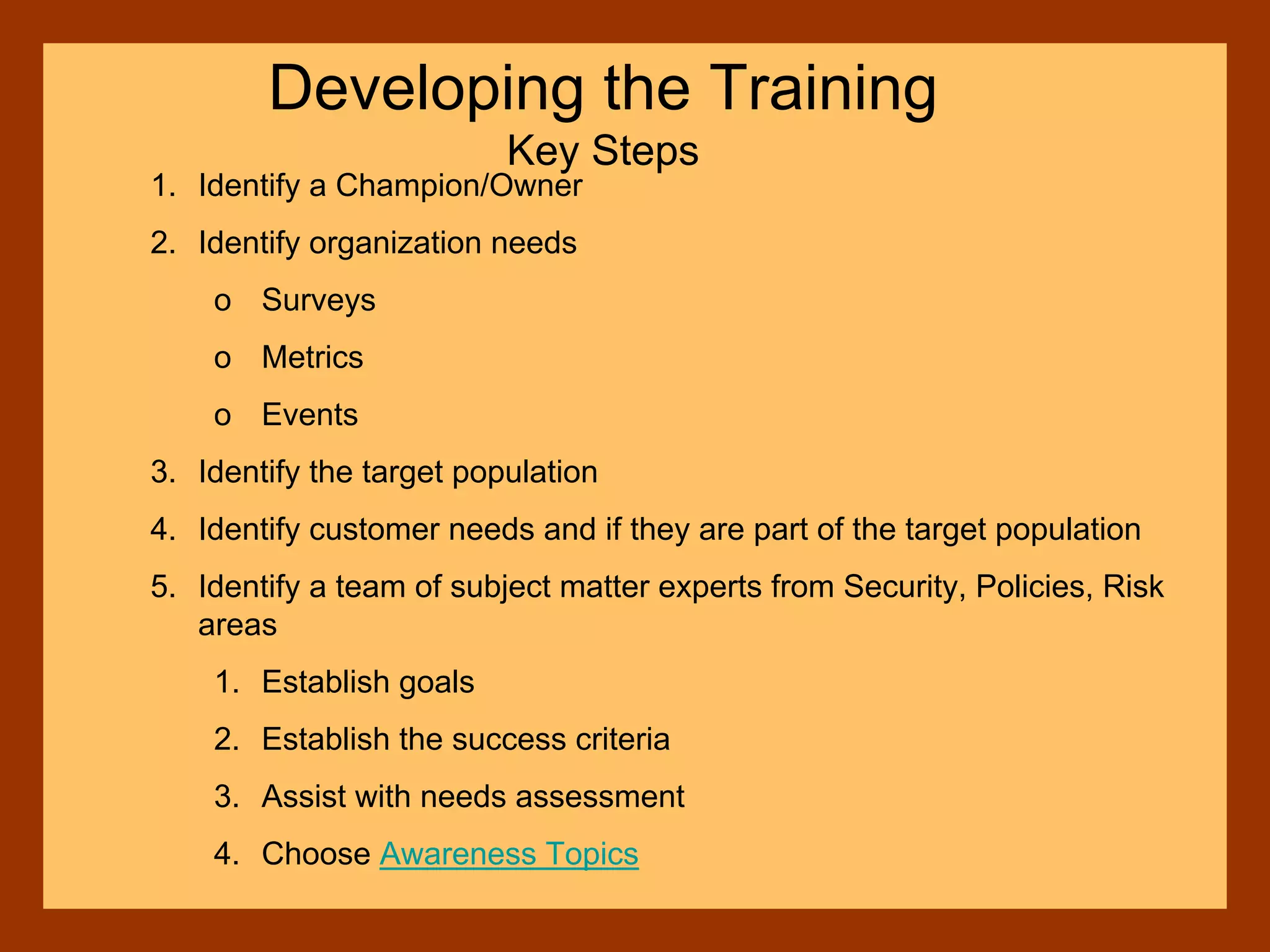 1. Identify a Champion/Owner
2. Identify organization needs
o Surveys
o Metrics
o Events
3. Identify the target population
4. Identify customer needs and if they are part of the target population
5. Identify a team of subject matter experts from Security, Policies, Risk
areas
1. Establish goals
2. Establish the success criteria
3. Assist with needs assessment
4. Choose Awareness Topics
Developing the Training
Key Steps
 