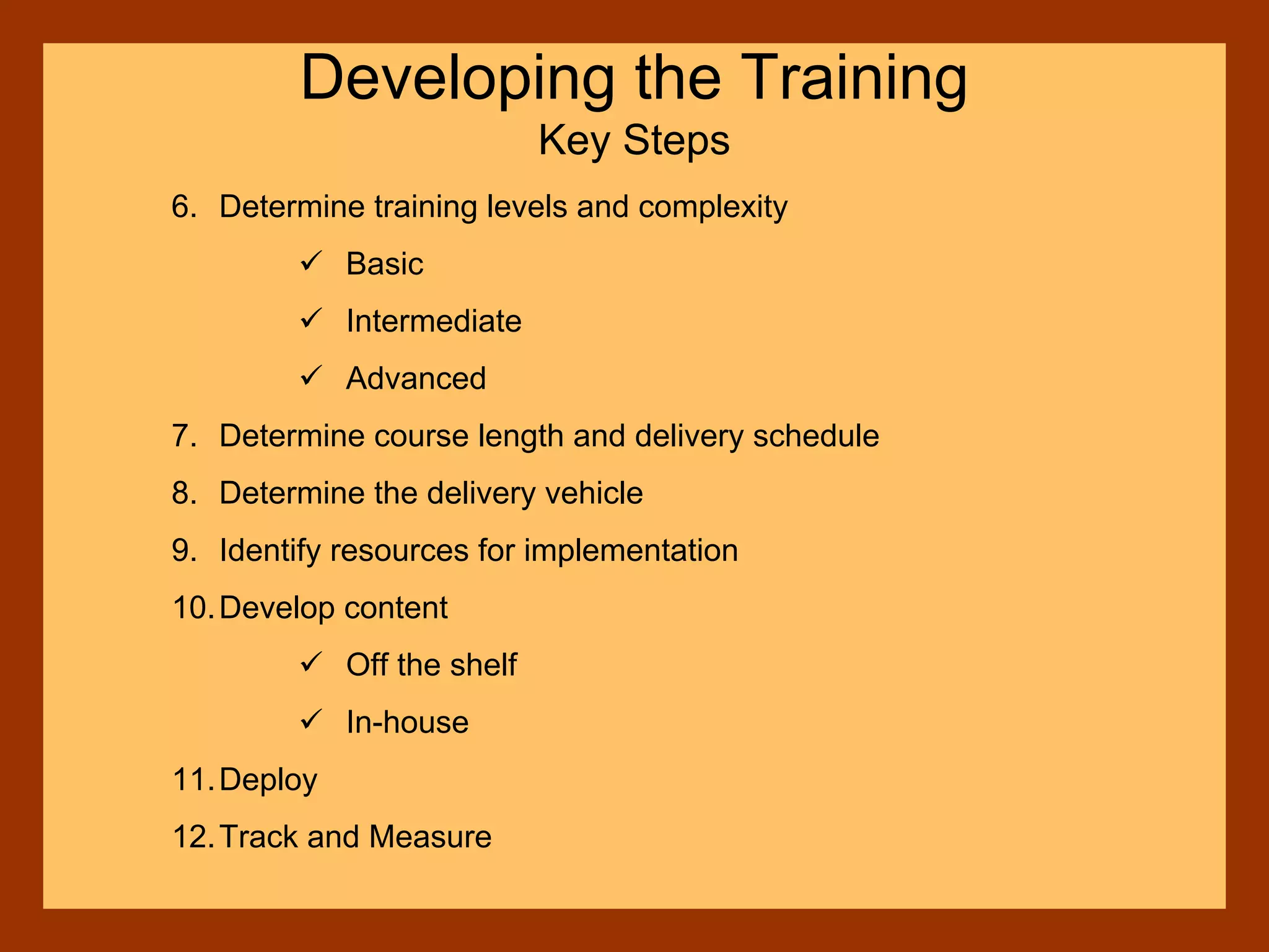 6. Determine training levels and complexity
Basic
Intermediate
Advanced
7. Determine course length and delivery schedule
8. Determine the delivery vehicle
9. Identify resources for implementation
10.Develop content
Off the shelf
In-house
11.Deploy
12.Track and Measure
Developing the Training
Key Steps
 