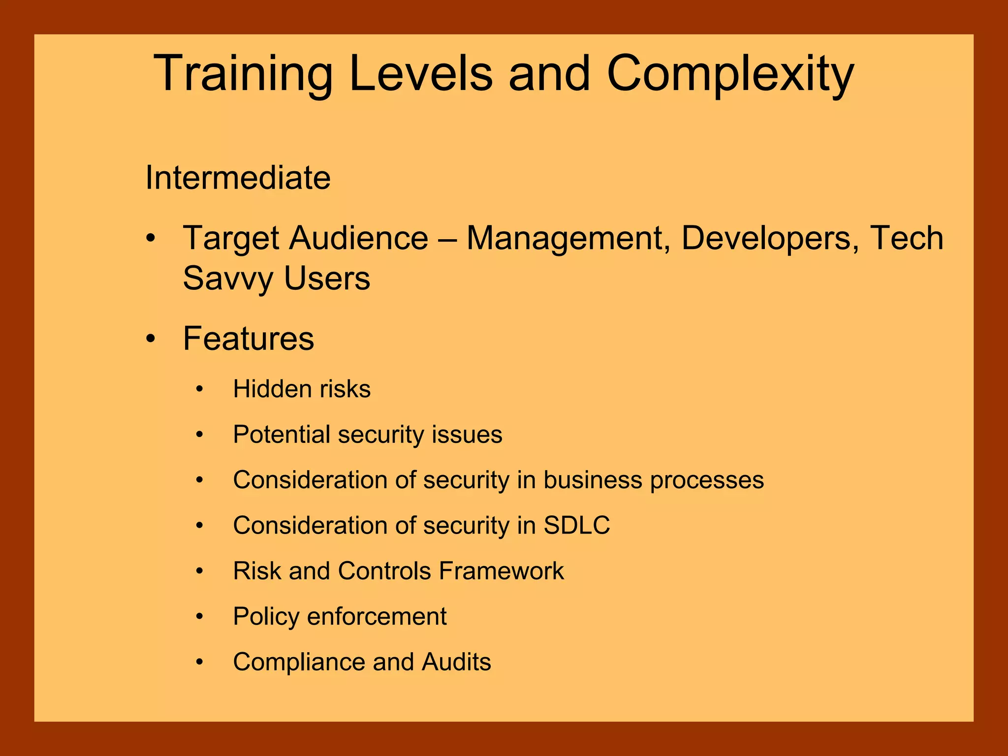 Intermediate
• Target Audience – Management, Developers, Tech
Savvy Users
• Features
• Hidden risks
• Potential security issues
• Consideration of security in business processes
• Consideration of security in SDLC
• Risk and Controls Framework
• Policy enforcement
• Compliance and Audits
Training Levels and Complexity
 