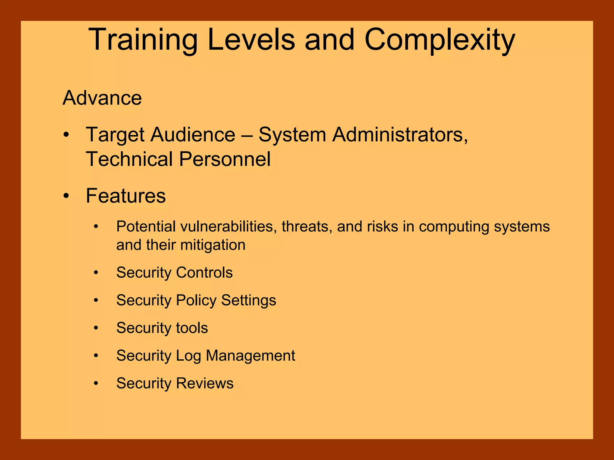 Advance
• Target Audience – System Administrators,
Technical Personnel
• Features
• Potential vulnerabilities, threats, and risks in computing systems
and their mitigation
• Security Controls
• Security Policy Settings
• Security tools
• Security Log Management
• Security Reviews
Training Levels and Complexity
 