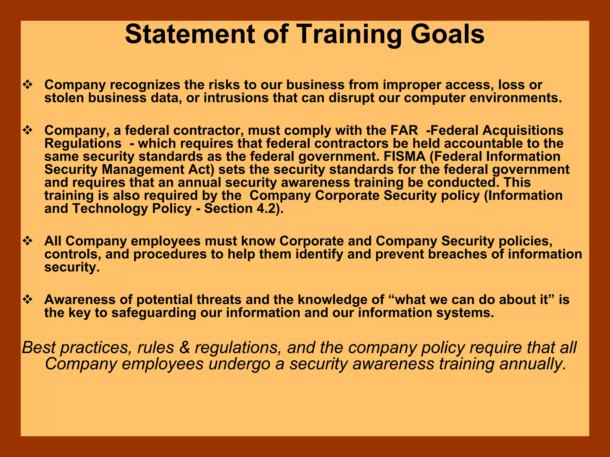 Statement of Training Goals
Company recognizes the risks to our business from improper access, loss or
stolen business data, or intrusions that can disrupt our computer environments.
Company, a federal contractor, must comply with the FAR -Federal Acquisitions
Regulations - which requires that federal contractors be held accountable to the
same security standards as the federal government. FISMA (Federal Information
Security Management Act) sets the security standards for the federal government
and requires that an annual security awareness training be conducted. This
training is also required by the Company Corporate Security policy (Information
and Technology Policy - Section 4.2).
All Company employees must know Corporate and Company Security policies,
controls, and procedures to help them identify and prevent breaches of information
security.
Awareness of potential threats and the knowledge of “what we can do about it” is
the key to safeguarding our information and our information systems.
Best practices, rules & regulations, and the company policy require that all
Company employees undergo a security awareness training annually.
 