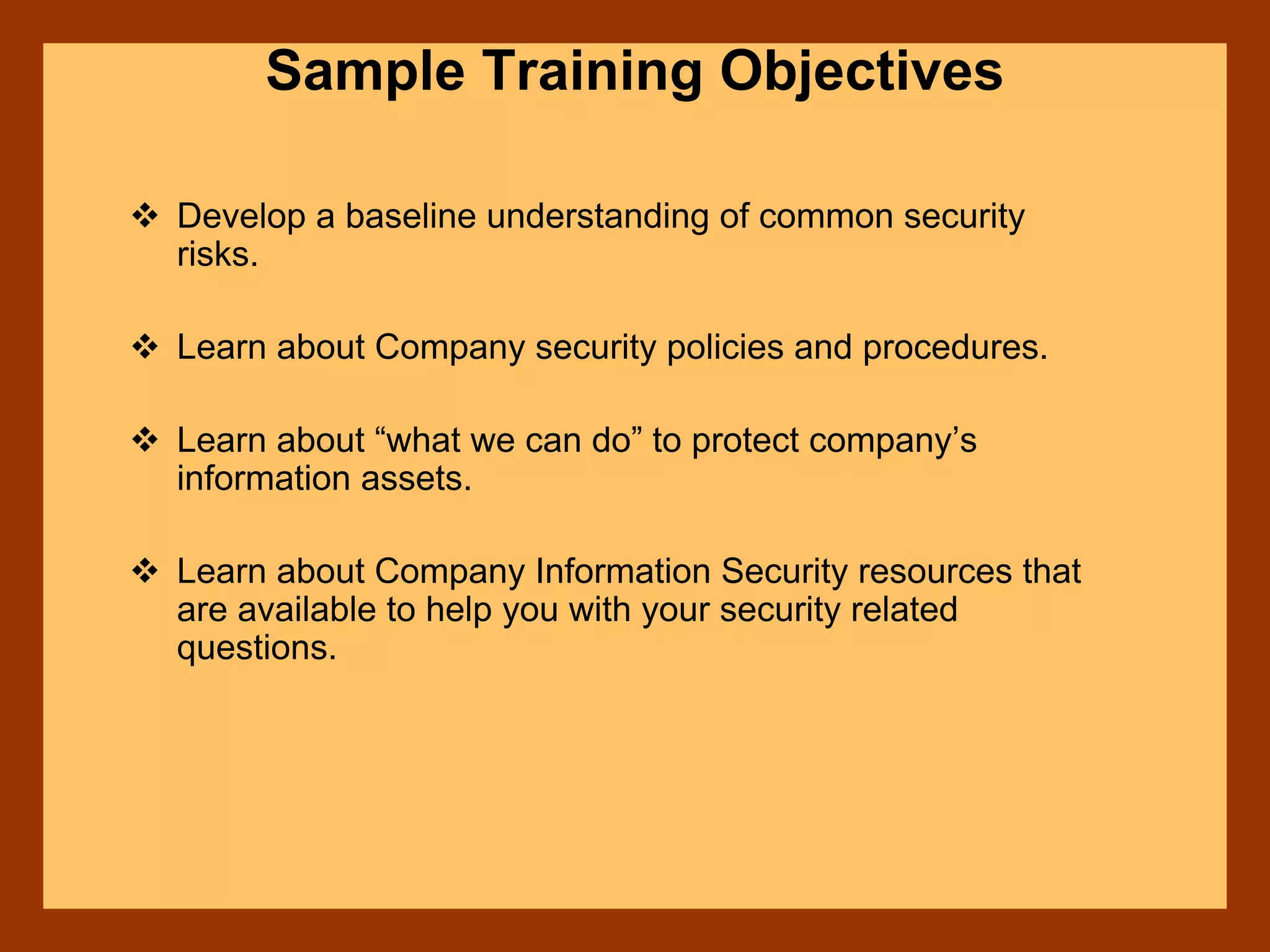 Sample Training Objectives
Develop a baseline understanding of common security
risks.
Learn about Company security policies and procedures.
Learn about “what we can do” to protect company’s
information assets.
Learn about Company Information Security resources that
are available to help you with your security related
questions.
 