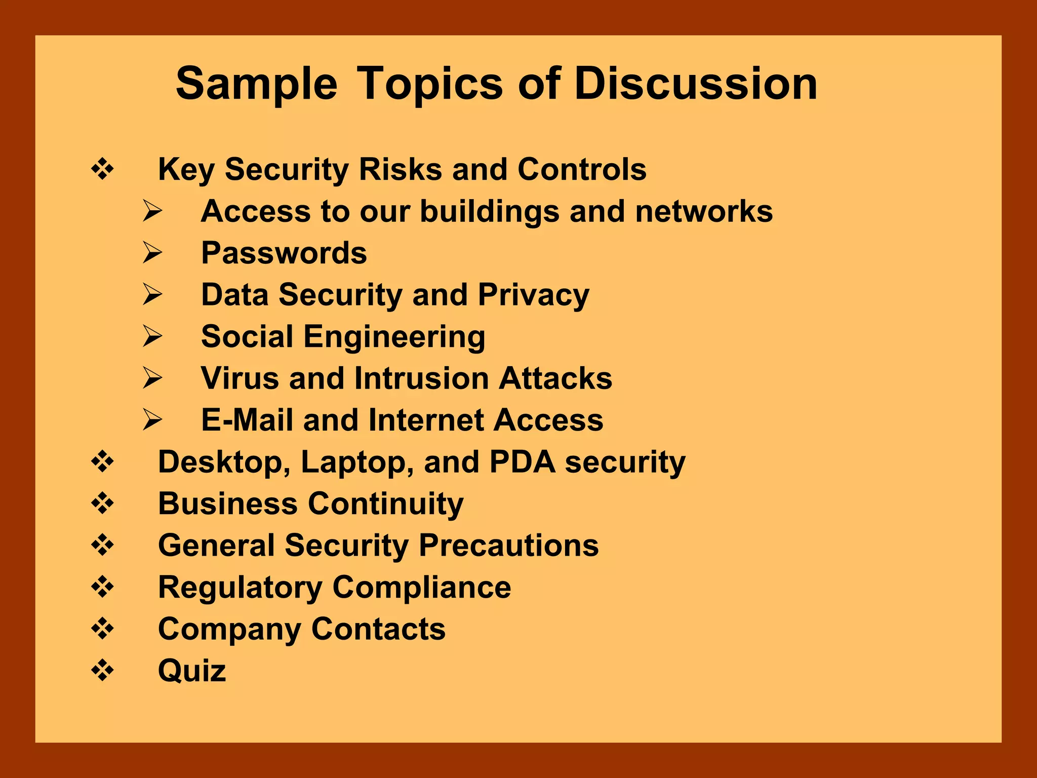 Sample Topics of Discussion
Key Security Risks and Controls
Access to our buildings and networks
Passwords
Data Security and Privacy
Social Engineering
Virus and Intrusion Attacks
E-Mail and Internet Access
Desktop, Laptop, and PDA security
Business Continuity
General Security Precautions
Regulatory Compliance
Company Contacts
Quiz
 
