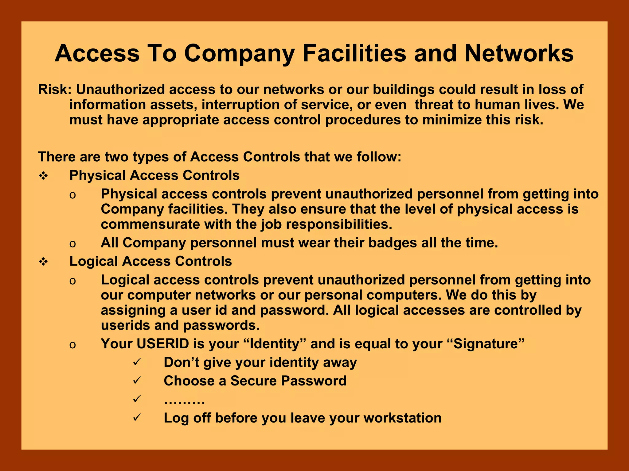 Access To Company Facilities and Networks
Risk: Unauthorized access to our networks or our buildings could result in loss of
information assets, interruption of service, or even threat to human lives. We
must have appropriate access control procedures to minimize this risk.
There are two types of Access Controls that we follow:
Physical Access Controls
o Physical access controls prevent unauthorized personnel from getting into
Company facilities. They also ensure that the level of physical access is
commensurate with the job responsibilities.
o All Company personnel must wear their badges all the time.
Logical Access Controls
o Logical access controls prevent unauthorized personnel from getting into
our computer networks or our personal computers. We do this by
assigning a user id and password. All logical accesses are controlled by
userids and passwords.
o Your USERID is your “Identity” and is equal to your “Signature”
Don’t give your identity away
Choose a Secure Password
………
Log off before you leave your workstation
 