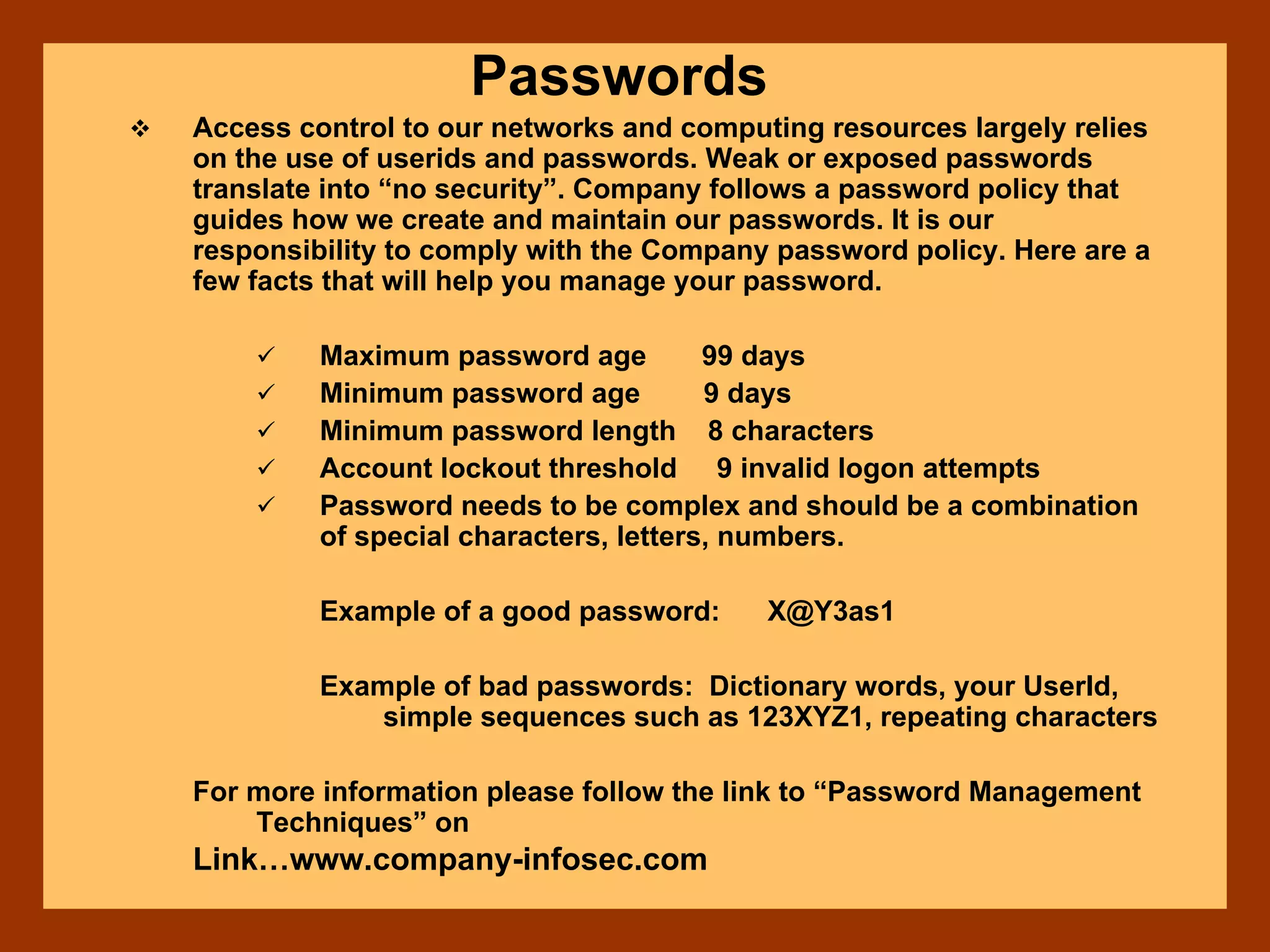 Passwords
Access control to our networks and computing resources largely relies
on the use of userids and passwords. Weak or exposed passwords
translate into “no security”. Company follows a password policy that
guides how we create and maintain our passwords. It is our
responsibility to comply with the Company password policy. Here are a
few facts that will help you manage your password.
Maximum password age 99 days
Minimum password age 9 days
Minimum password length 8 characters
Account lockout threshold 9 invalid logon attempts
Password needs to be complex and should be a combination
of special characters, letters, numbers.
Example of a good password: X@Y3as1
Example of bad passwords: Dictionary words, your UserId,
simple sequences such as 123XYZ1, repeating characters
For more information please follow the link to “Password Management
Techniques” on
Link…www.company-infosec.com
 