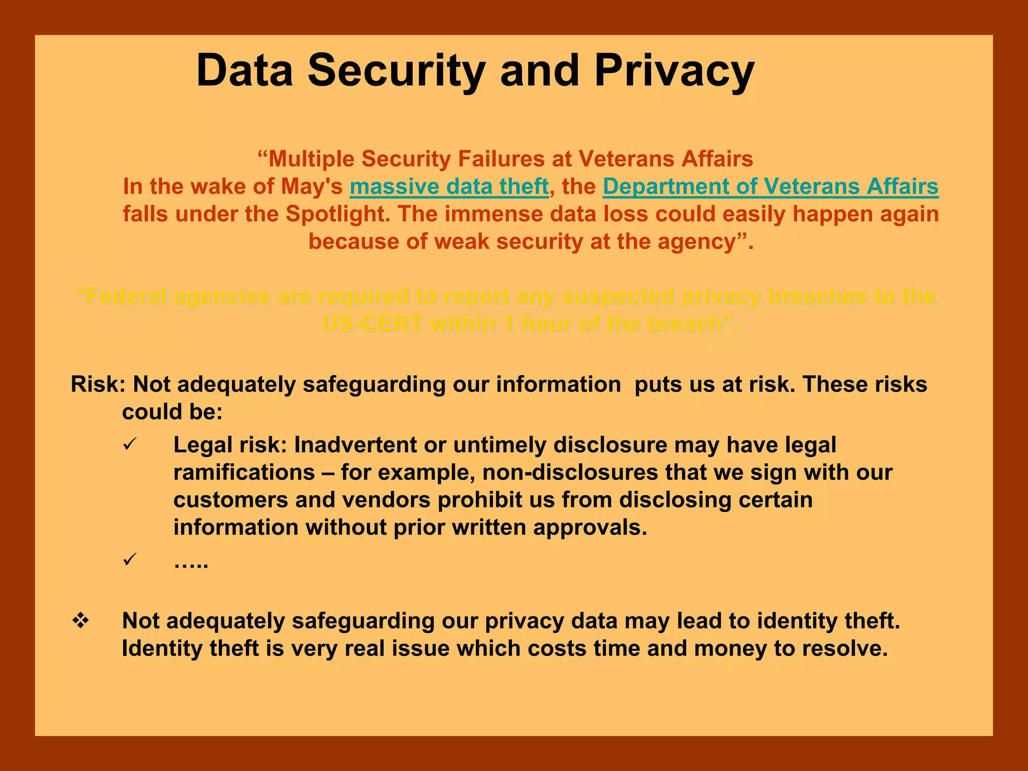 Data Security and Privacy
“Multiple Security Failures at Veterans Affairs
In the wake of May's massive data theft, the Department of Veterans Affairs
falls under the Spotlight. The immense data loss could easily happen again
because of weak security at the agency”.
““Federal agencies are required to report any suspected privacy brFederal agencies are required to report any suspected privacy breaches to theeaches to the
USUS--CERT within 1 hour of the breachCERT within 1 hour of the breach””..
Risk: Not adequately safeguarding our information puts us at risk. These risks
could be:
Legal risk: Inadvertent or untimely disclosure may have legal
ramifications – for example, non-disclosures that we sign with our
customers and vendors prohibit us from disclosing certain
information without prior written approvals.
…..
Not adequately safeguarding our privacy data may lead to identity theft.
Identity theft is very real issue which costs time and money to resolve.
 