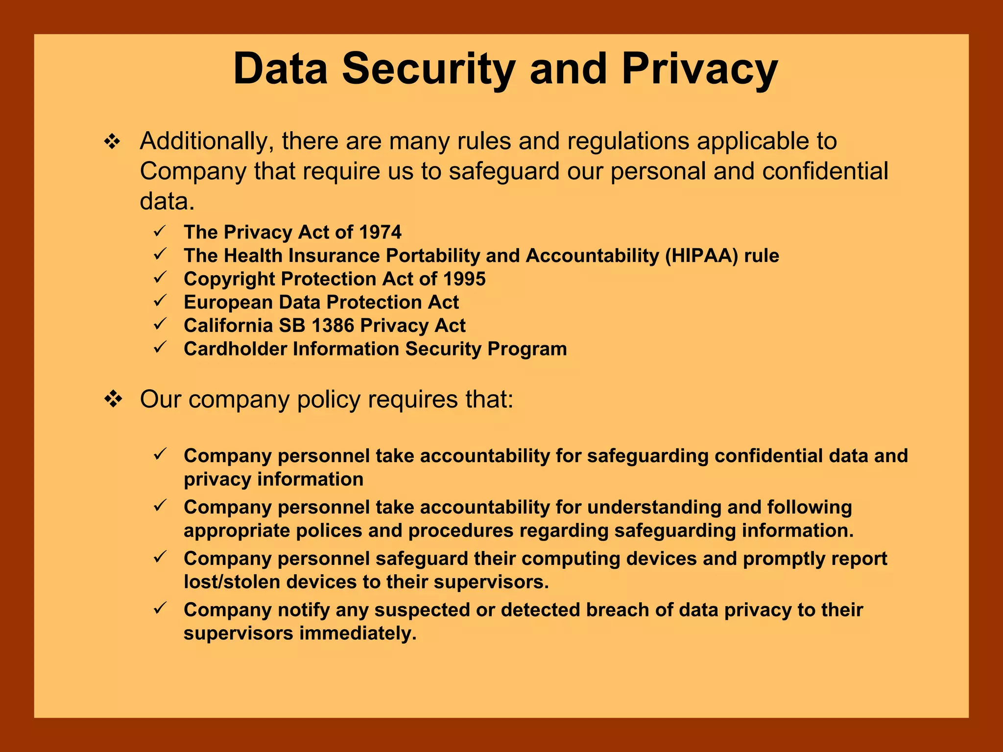 Data Security and Privacy
Additionally, there are many rules and regulations applicable to
Company that require us to safeguard our personal and confidential
data.
The Privacy Act of 1974
The Health Insurance Portability and Accountability (HIPAA) rule
Copyright Protection Act of 1995
European Data Protection Act
California SB 1386 Privacy Act
Cardholder Information Security Program
Our company policy requires that:
Company personnel take accountability for safeguarding confidential data and
privacy information
Company personnel take accountability for understanding and following
appropriate polices and procedures regarding safeguarding information.
Company personnel safeguard their computing devices and promptly report
lost/stolen devices to their supervisors.
Company notify any suspected or detected breach of data privacy to their
supervisors immediately.
 