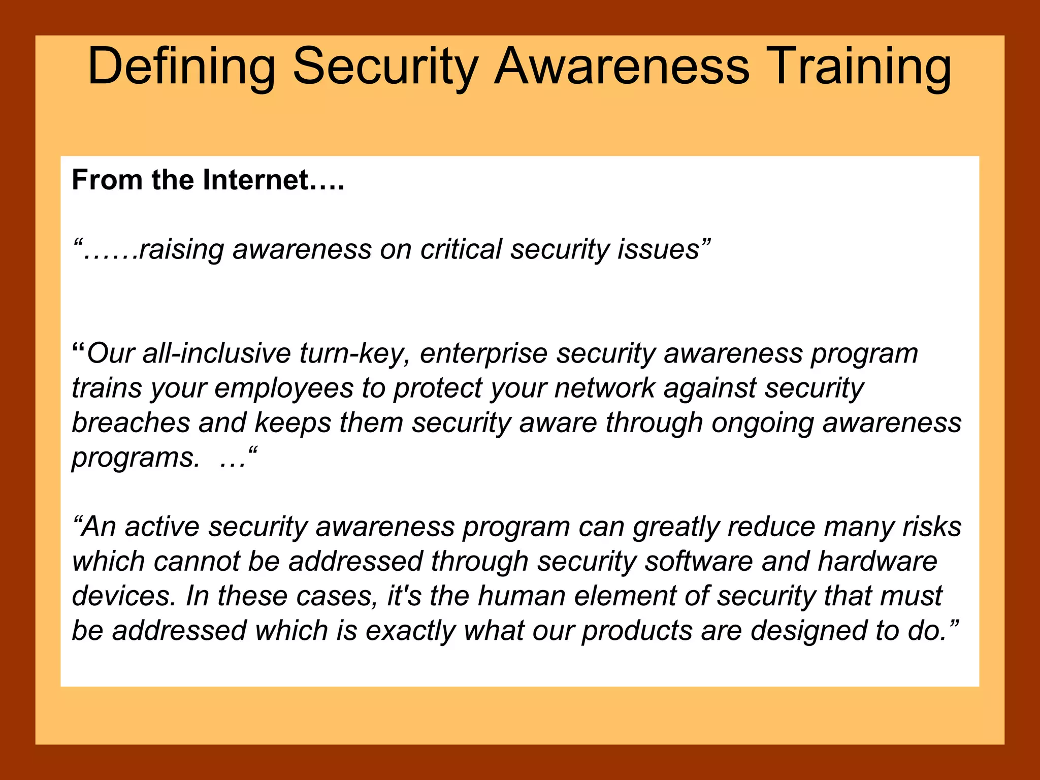 From the Internet….
“……raising awareness on critical security issues”
“Our all-inclusive turn-key, enterprise security awareness program
trains your employees to protect your network against security
breaches and keeps them security aware through ongoing awareness
programs. …“
“An active security awareness program can greatly reduce many risks
which cannot be addressed through security software and hardware
devices. In these cases, it's the human element of security that must
be addressed which is exactly what our products are designed to do.”
Defining Security Awareness Training
 