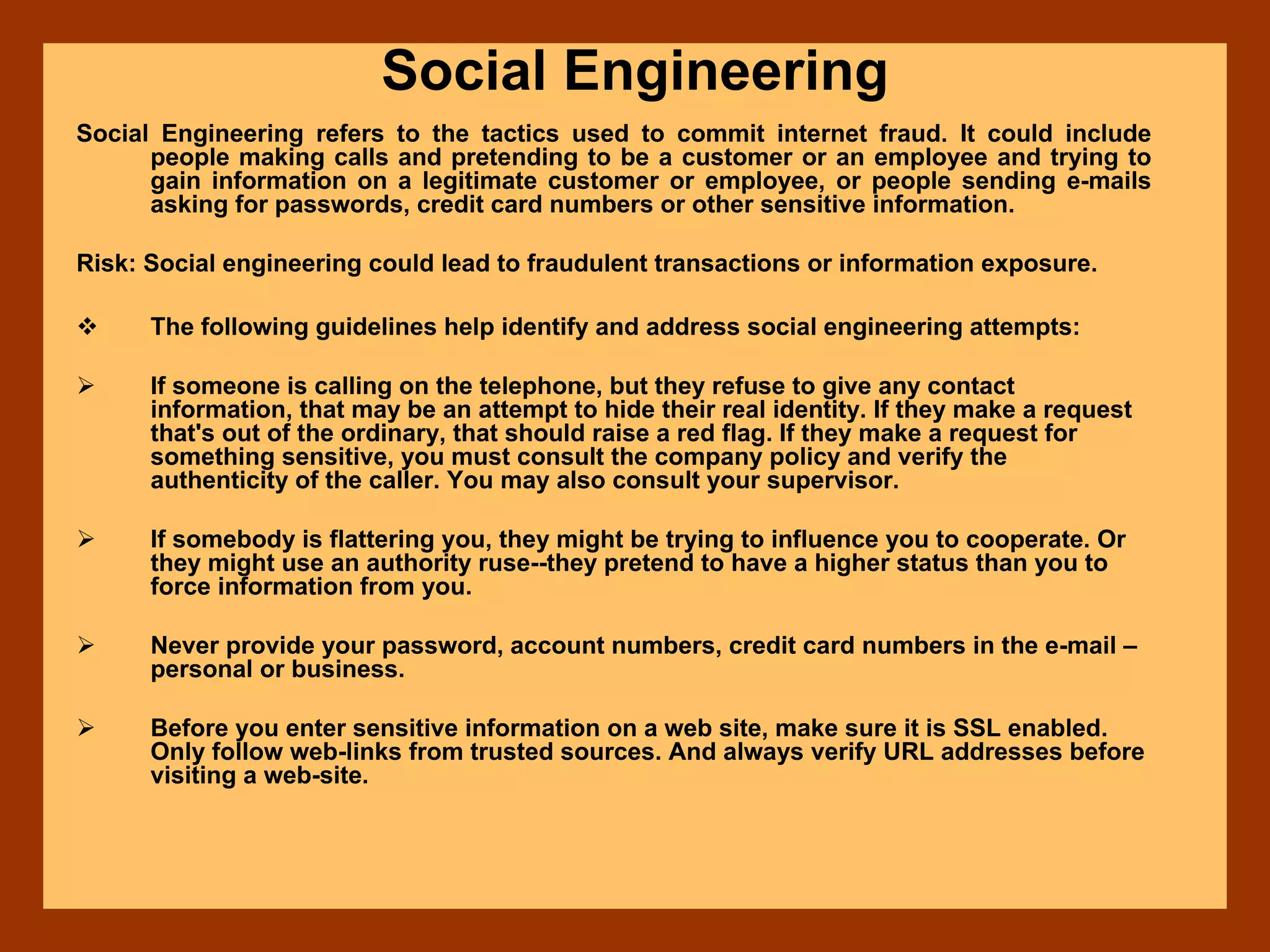 Social Engineering
Social Engineering refers to the tactics used to commit internet fraud. It could include
people making calls and pretending to be a customer or an employee and trying to
gain information on a legitimate customer or employee, or people sending e-mails
asking for passwords, credit card numbers or other sensitive information.
Risk: Social engineering could lead to fraudulent transactions or information exposure.
The following guidelines help identify and address social engineering attempts:
If someone is calling on the telephone, but they refuse to give any contact
information, that may be an attempt to hide their real identity. If they make a request
that's out of the ordinary, that should raise a red flag. If they make a request for
something sensitive, you must consult the company policy and verify the
authenticity of the caller. You may also consult your supervisor.
If somebody is flattering you, they might be trying to influence you to cooperate. Or
they might use an authority ruse--they pretend to have a higher status than you to
force information from you.
Never provide your password, account numbers, credit card numbers in the e-mail –
personal or business.
Before you enter sensitive information on a web site, make sure it is SSL enabled.
Only follow web-links from trusted sources. And always verify URL addresses before
visiting a web-site.
 