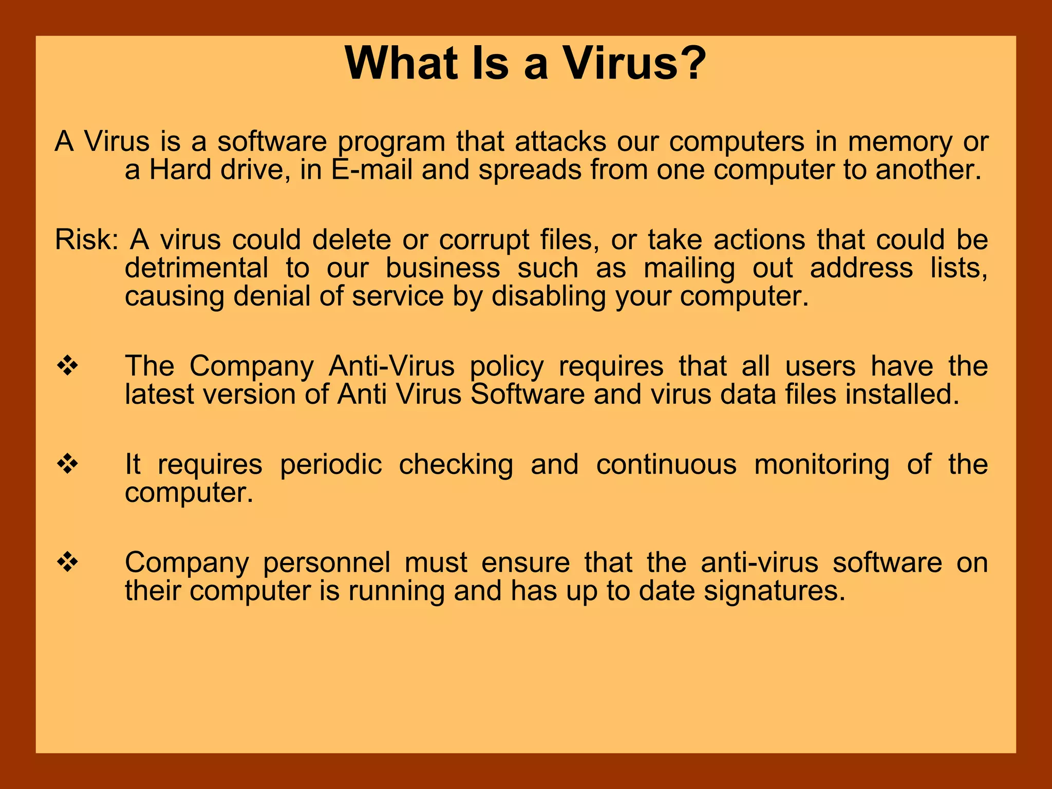 What Is a Virus?
A Virus is a software program that attacks our computers in memory or
a Hard drive, in E-mail and spreads from one computer to another.
Risk: A virus could delete or corrupt files, or take actions that could be
detrimental to our business such as mailing out address lists,
causing denial of service by disabling your computer.
The Company Anti-Virus policy requires that all users have the
latest version of Anti Virus Software and virus data files installed.
It requires periodic checking and continuous monitoring of the
computer.
Company personnel must ensure that the anti-virus software on
their computer is running and has up to date signatures.
 
