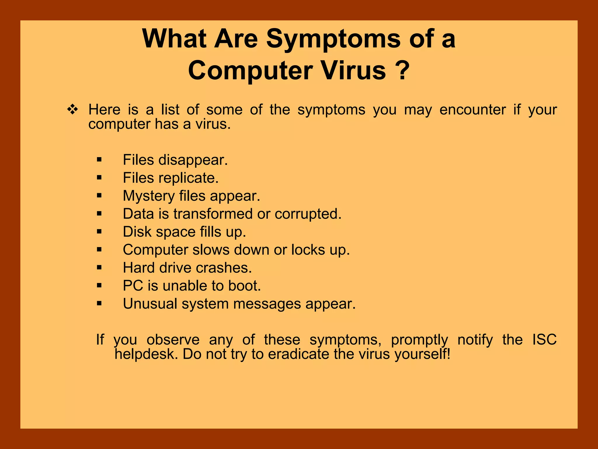 What Are Symptoms of a
Computer Virus ?
Here is a list of some of the symptoms you may encounter if your
computer has a virus.
Files disappear.
Files replicate.
Mystery files appear.
Data is transformed or corrupted.
Disk space fills up.
Computer slows down or locks up.
Hard drive crashes.
PC is unable to boot.
Unusual system messages appear.
If you observe any of these symptoms, promptly notify the ISC
helpdesk. Do not try to eradicate the virus yourself!
 
