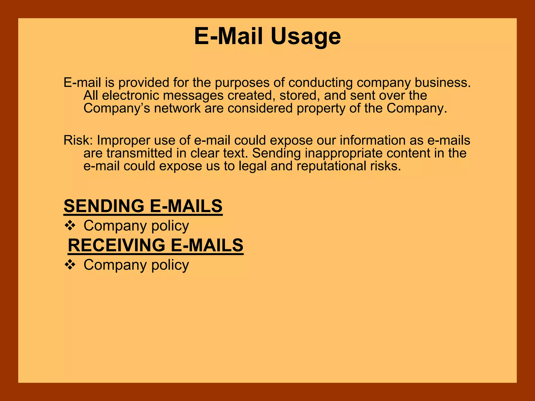 E-Mail Usage
E-mail is provided for the purposes of conducting company business.
All electronic messages created, stored, and sent over the
Company’s network are considered property of the Company.
Risk: Improper use of e-mail could expose our information as e-mails
are transmitted in clear text. Sending inappropriate content in the
e-mail could expose us to legal and reputational risks.
SENDING E-MAILS
Company policy
RECEIVING E-MAILS
Company policy
 
