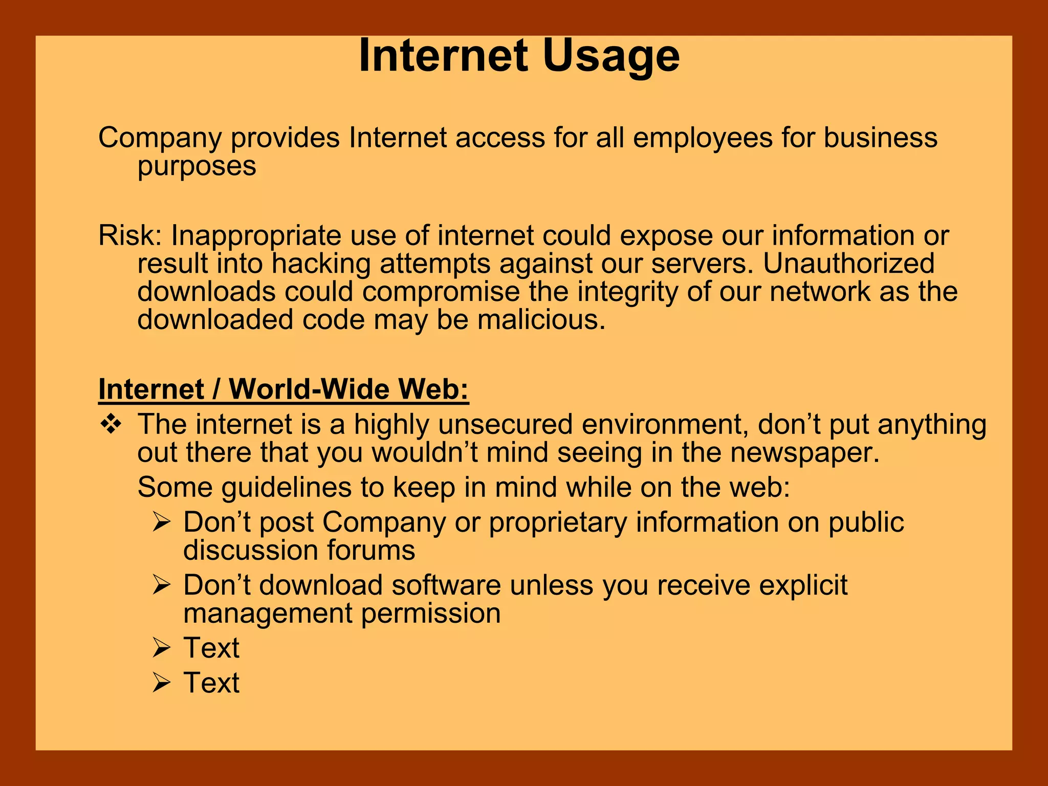 Internet Usage
Company provides Internet access for all employees for business
purposes
Risk: Inappropriate use of internet could expose our information or
result into hacking attempts against our servers. Unauthorized
downloads could compromise the integrity of our network as the
downloaded code may be malicious.
Internet / World-Wide Web:
The internet is a highly unsecured environment, don’t put anything
out there that you wouldn’t mind seeing in the newspaper.
Some guidelines to keep in mind while on the web:
Don’t post Company or proprietary information on public
discussion forums
Don’t download software unless you receive explicit
management permission
Text
Text
 