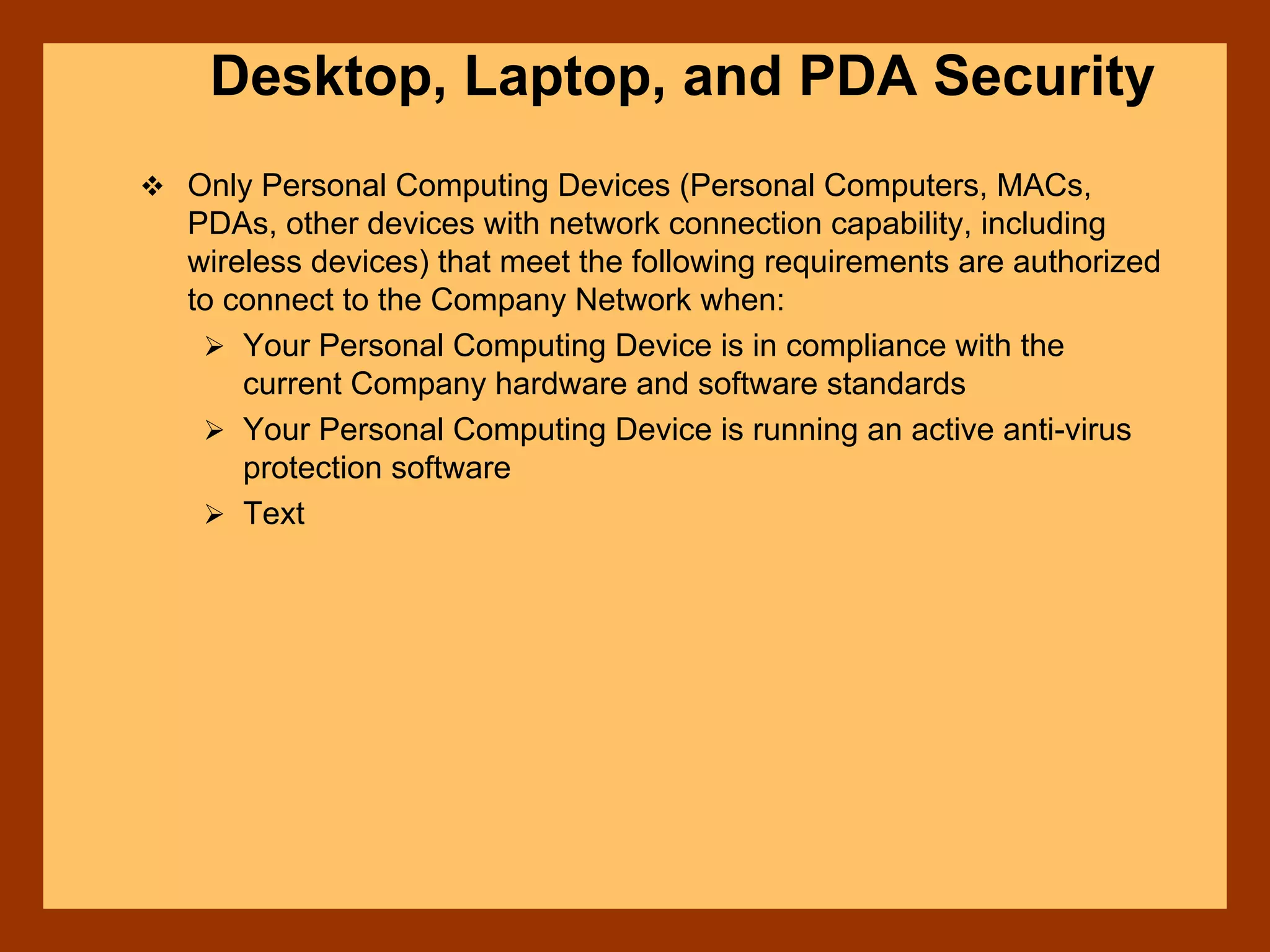 Desktop, Laptop, and PDA Security
Only Personal Computing Devices (Personal Computers, MACs,
PDAs, other devices with network connection capability, including
wireless devices) that meet the following requirements are authorized
to connect to the Company Network when:
Your Personal Computing Device is in compliance with the
current Company hardware and software standards
Your Personal Computing Device is running an active anti-virus
protection software
Text
 