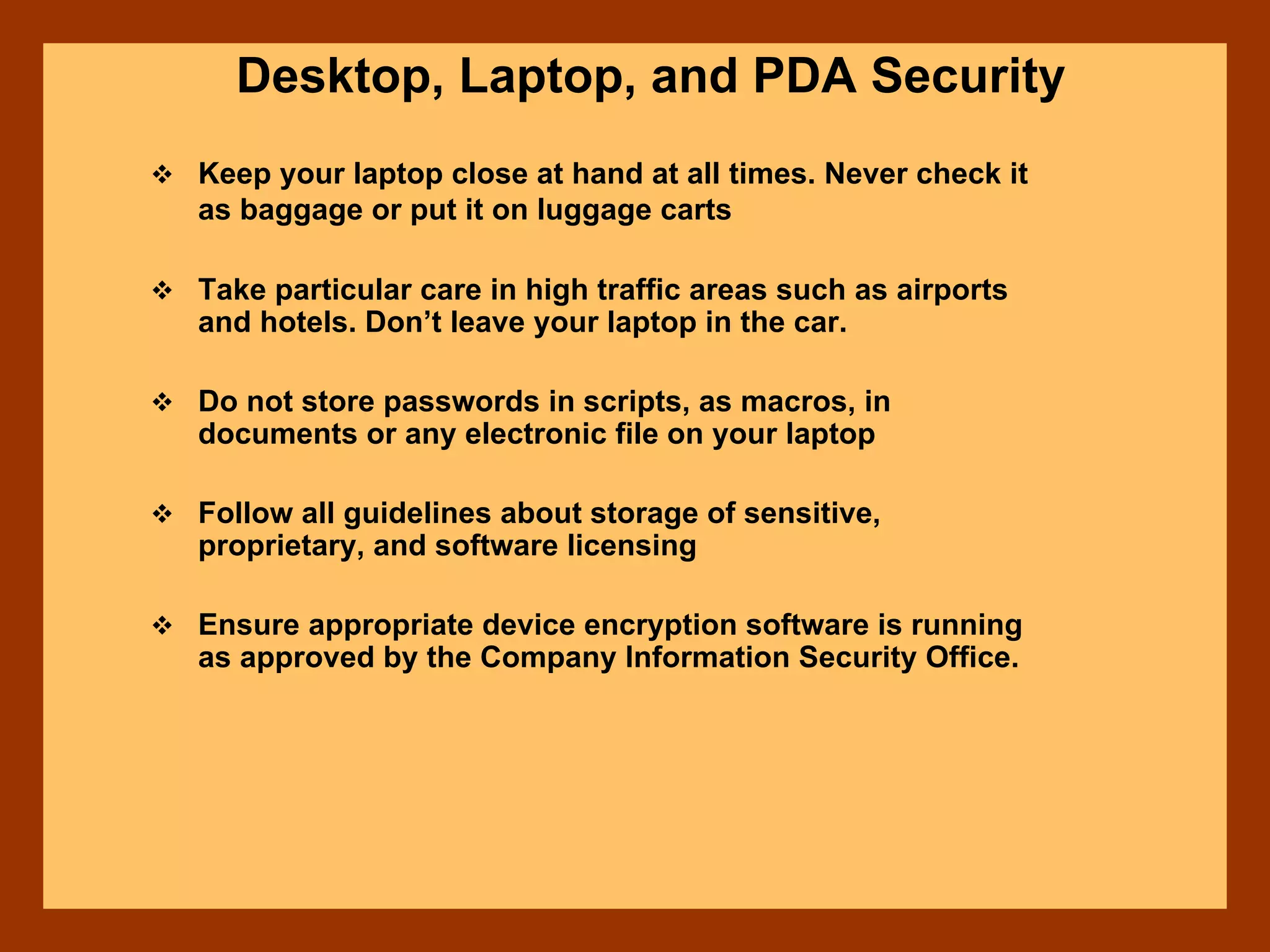 Desktop, Laptop, and PDA Security
Keep your laptop close at hand at all times. Never check it
as baggage or put it on luggage carts
Take particular care in high traffic areas such as airports
and hotels. Don’t leave your laptop in the car.
Do not store passwords in scripts, as macros, in
documents or any electronic file on your laptop
Follow all guidelines about storage of sensitive,
proprietary, and software licensing
Ensure appropriate device encryption software is running
as approved by the Company Information Security Office.
 