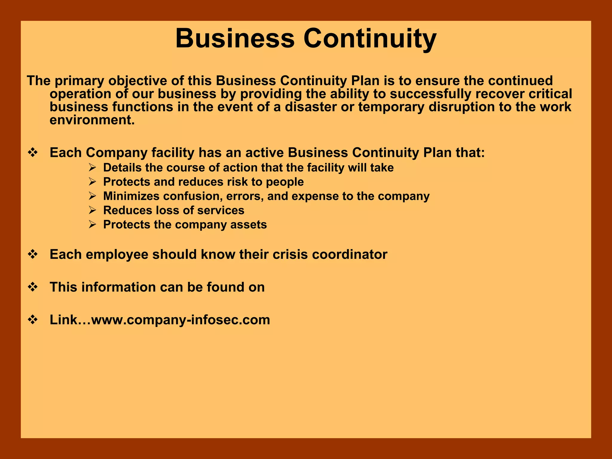 Business Continuity
The primary objective of this Business Continuity Plan is to ensure the continued
operation of our business by providing the ability to successfully recover critical
business functions in the event of a disaster or temporary disruption to the work
environment.
Each Company facility has an active Business Continuity Plan that:
Details the course of action that the facility will take
Protects and reduces risk to people
Minimizes confusion, errors, and expense to the company
Reduces loss of services
Protects the company assets
Each employee should know their crisis coordinator
This information can be found on
Link…www.company-infosec.com
 