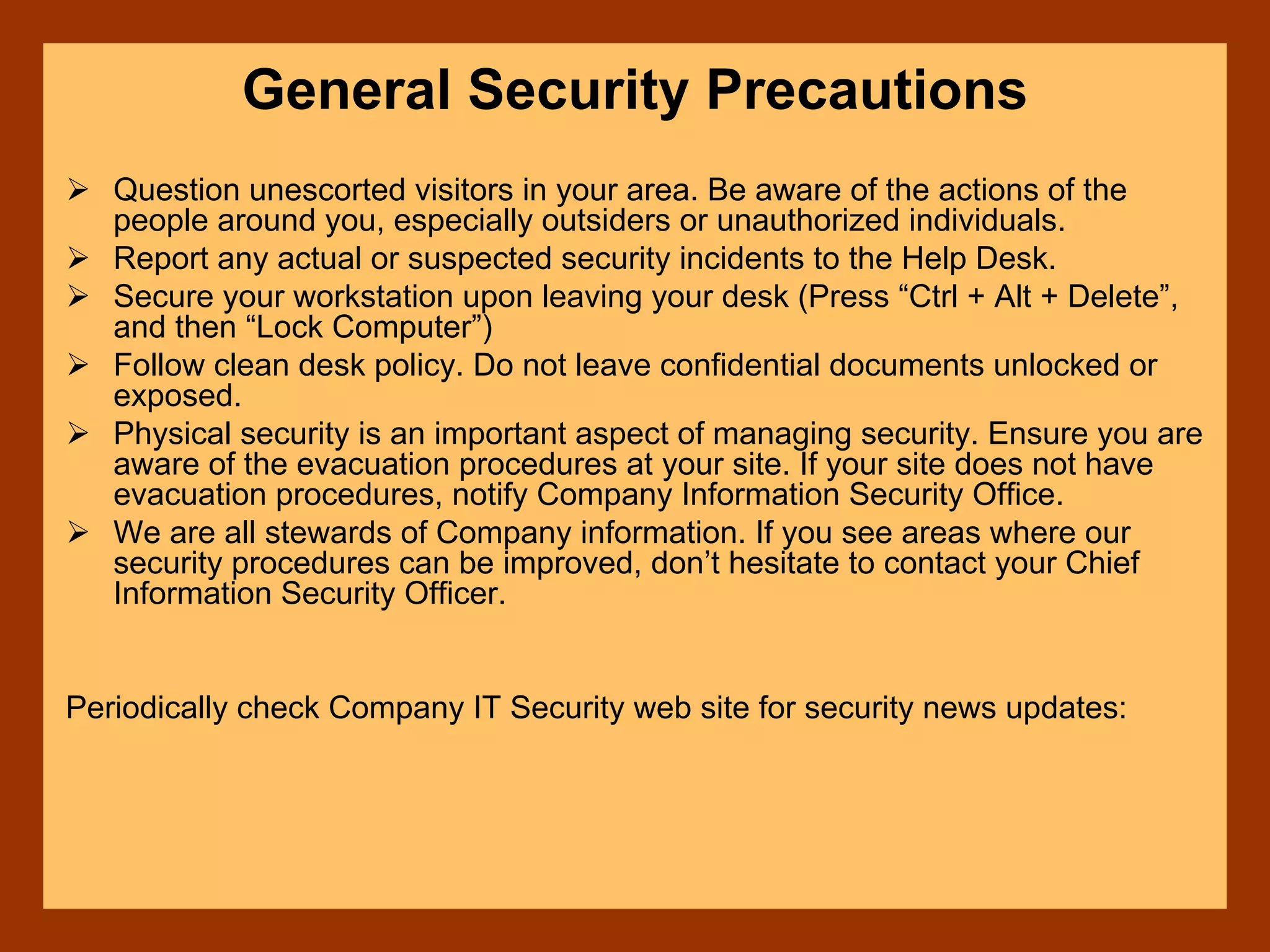 General Security Precautions
Question unescorted visitors in your area. Be aware of the actions of the
people around you, especially outsiders or unauthorized individuals.
Report any actual or suspected security incidents to the Help Desk.
Secure your workstation upon leaving your desk (Press “Ctrl + Alt + Delete”,
and then “Lock Computer”)
Follow clean desk policy. Do not leave confidential documents unlocked or
exposed.
Physical security is an important aspect of managing security. Ensure you are
aware of the evacuation procedures at your site. If your site does not have
evacuation procedures, notify Company Information Security Office.
We are all stewards of Company information. If you see areas where our
security procedures can be improved, don’t hesitate to contact your Chief
Information Security Officer.
Periodically check Company IT Security web site for security news updates:
 