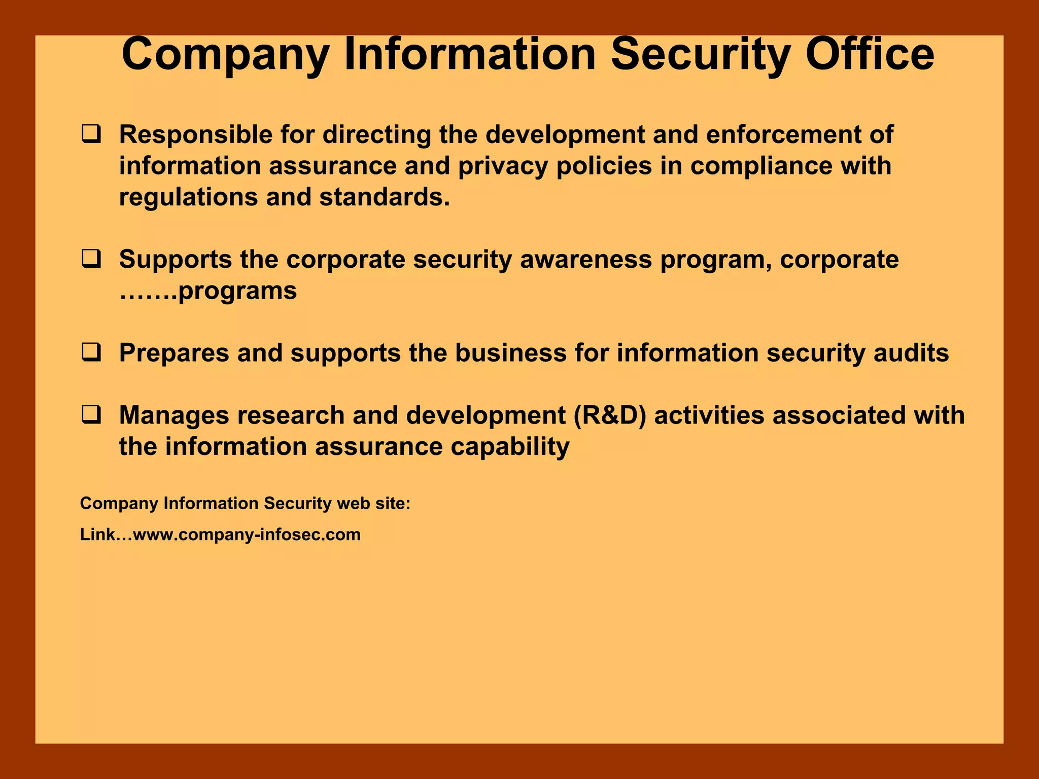 Company Information Security Office
Responsible for directing the development and enforcement of
information assurance and privacy policies in compliance with
regulations and standards.
Supports the corporate security awareness program, corporate
…….programs
Prepares and supports the business for information security audits
Manages research and development (R&D) activities associated with
the information assurance capability
Company Information Security web site:
Link…www.company-infosec.com
 