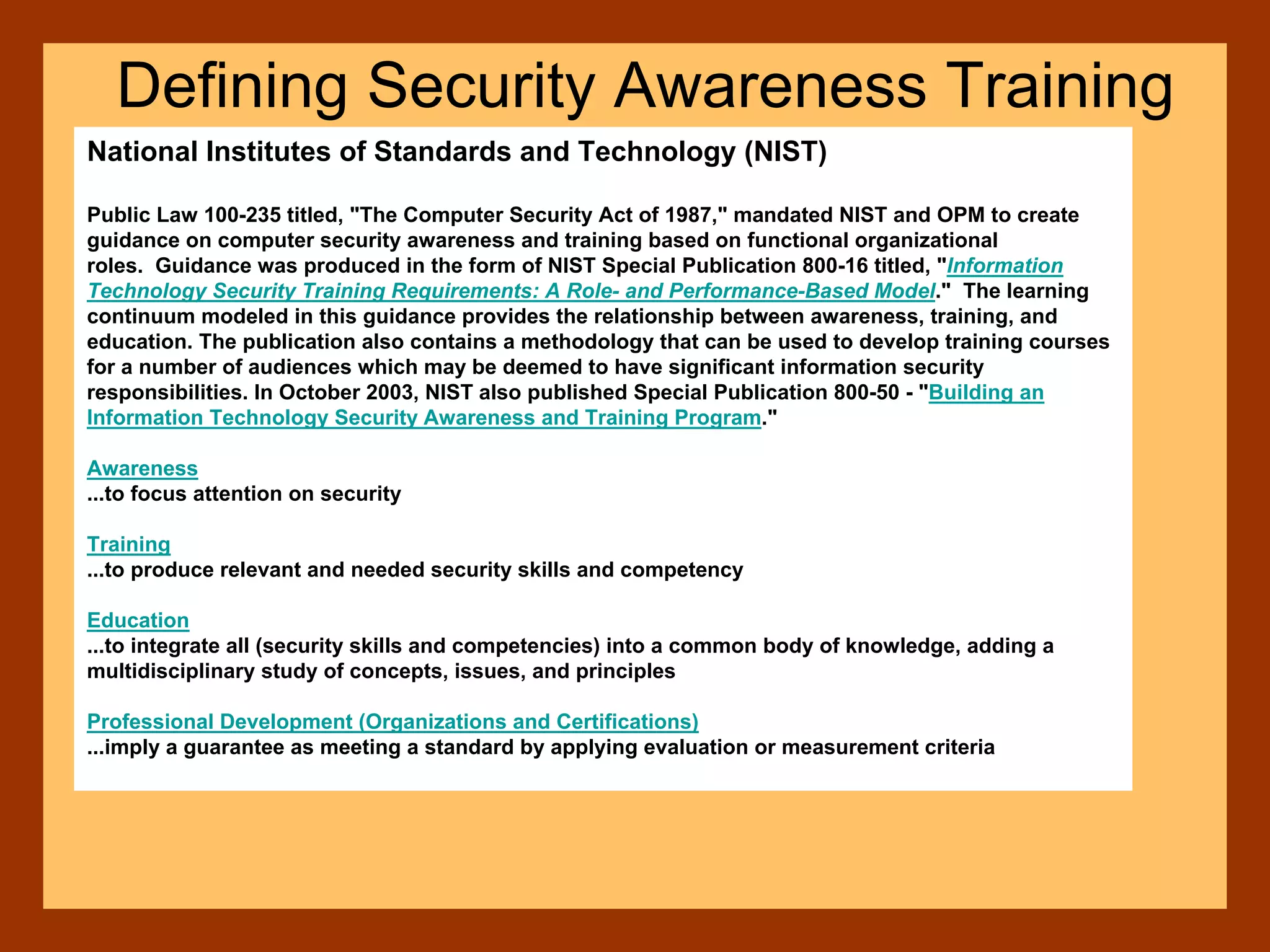 National Institutes of Standards and Technology (NIST)
Public Law 100-235 titled, "The Computer Security Act of 1987," mandated NIST and OPM to create
guidance on computer security awareness and training based on functional organizational
roles. Guidance was produced in the form of NIST Special Publication 800-16 titled, "Information
Technology Security Training Requirements: A Role- and Performance-Based Model." The learning
continuum modeled in this guidance provides the relationship between awareness, training, and
education. The publication also contains a methodology that can be used to develop training courses
for a number of audiences which may be deemed to have significant information security
responsibilities. In October 2003, NIST also published Special Publication 800-50 - "Building an
Information Technology Security Awareness and Training Program."
Awareness
...to focus attention on security
Training
...to produce relevant and needed security skills and competency
Education
...to integrate all (security skills and competencies) into a common body of knowledge, adding a
multidisciplinary study of concepts, issues, and principles
Professional Development (Organizations and Certifications)
...imply a guarantee as meeting a standard by applying evaluation or measurement criteria
Defining Security Awareness Training
 