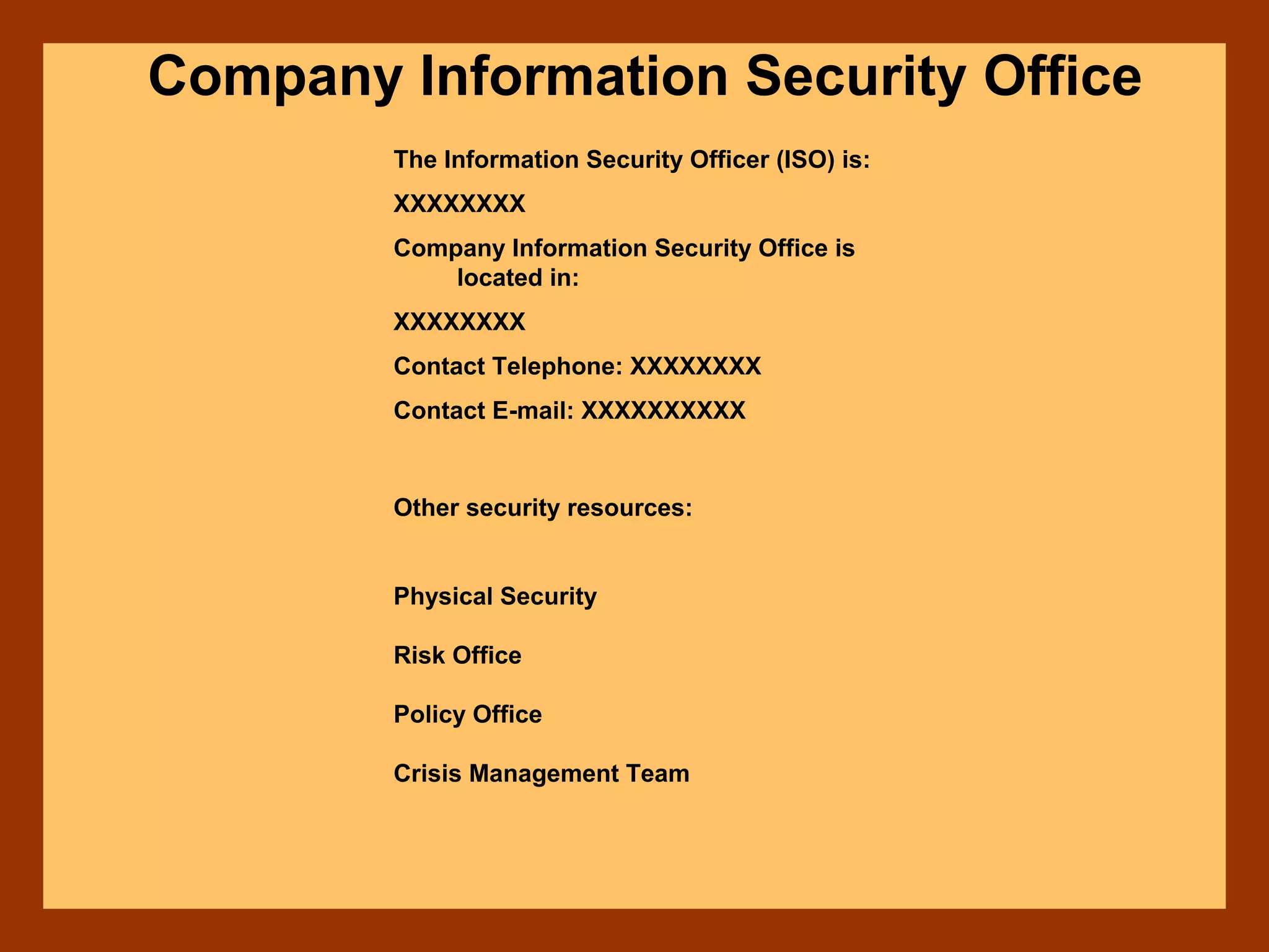 Company Information Security Office
The Information Security Officer (ISO) is:
XXXXXXXX
Company Information Security Office is
located in:
XXXXXXXX
Contact Telephone: XXXXXXXX
Contact E-mail: XXXXXXXXXX
Other security resources:
Physical Security
Risk Office
Policy Office
Crisis Management Team
 