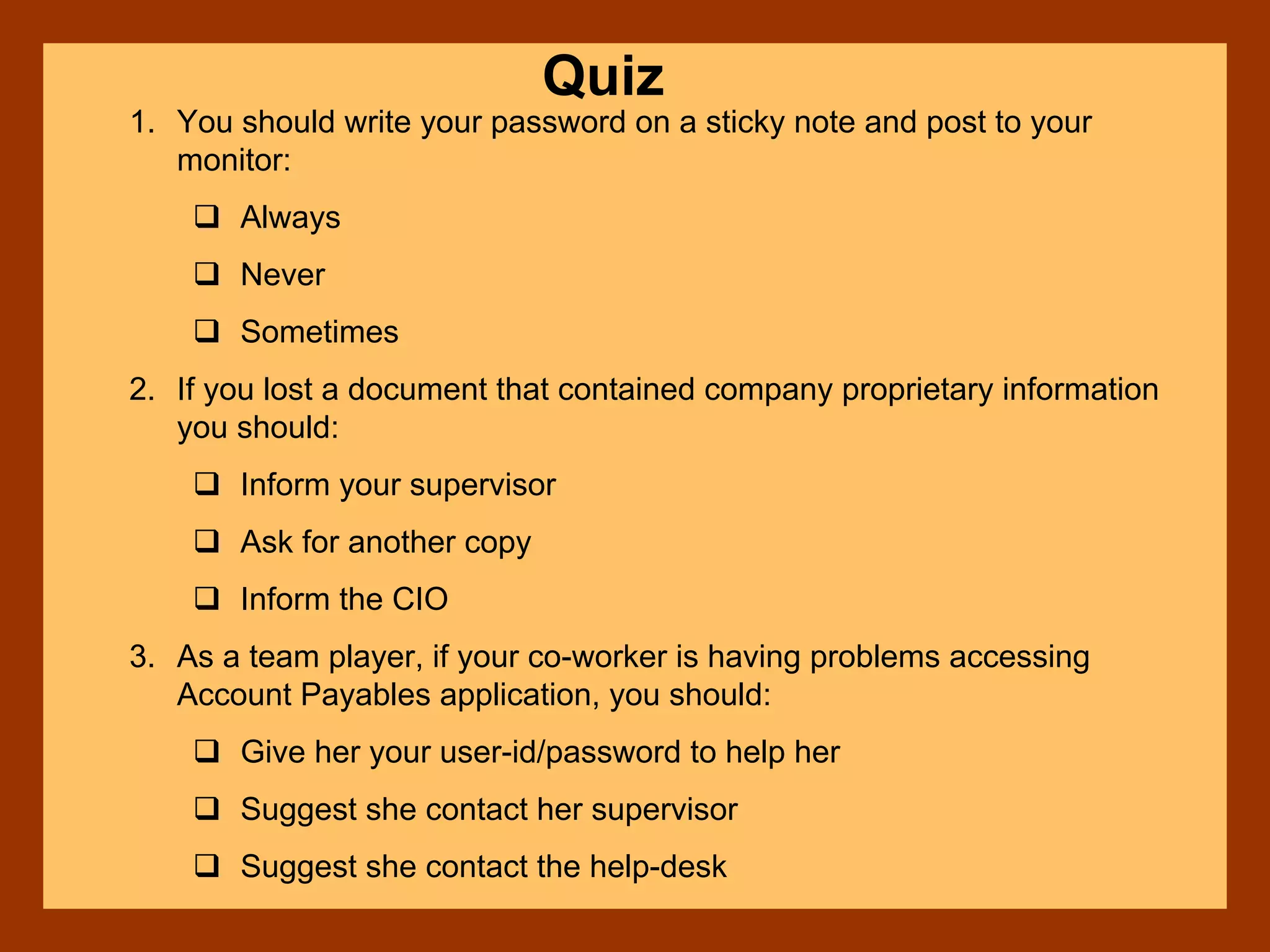 Quiz
1. You should write your password on a sticky note and post to your
monitor:
Always
Never
Sometimes
2. If you lost a document that contained company proprietary information
you should:
Inform your supervisor
Ask for another copy
Inform the CIO
3. As a team player, if your co-worker is having problems accessing
Account Payables application, you should:
Give her your user-id/password to help her
Suggest she contact her supervisor
Suggest she contact the help-desk
 