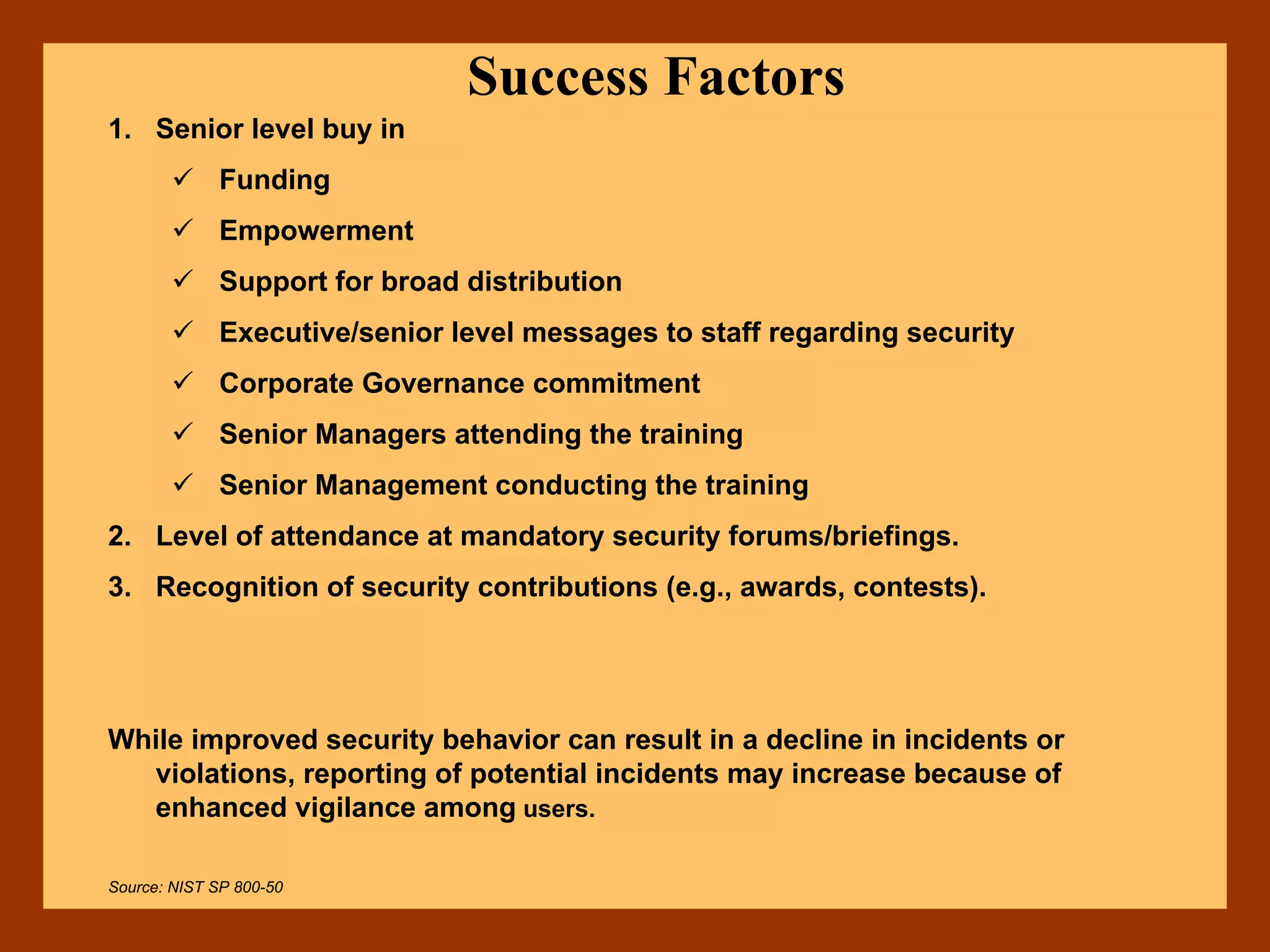 Success Factors
1. Senior level buy in
Funding
Empowerment
Support for broad distribution
Executive/senior level messages to staff regarding security
Corporate Governance commitment
Senior Managers attending the training
Senior Management conducting the training
2. Level of attendance at mandatory security forums/briefings.
3. Recognition of security contributions (e.g., awards, contests).
While improved security behavior can result in a decline in incidents or
violations, reporting of potential incidents may increase because of
enhanced vigilance among users.
Source: NIST SP 800-50
 