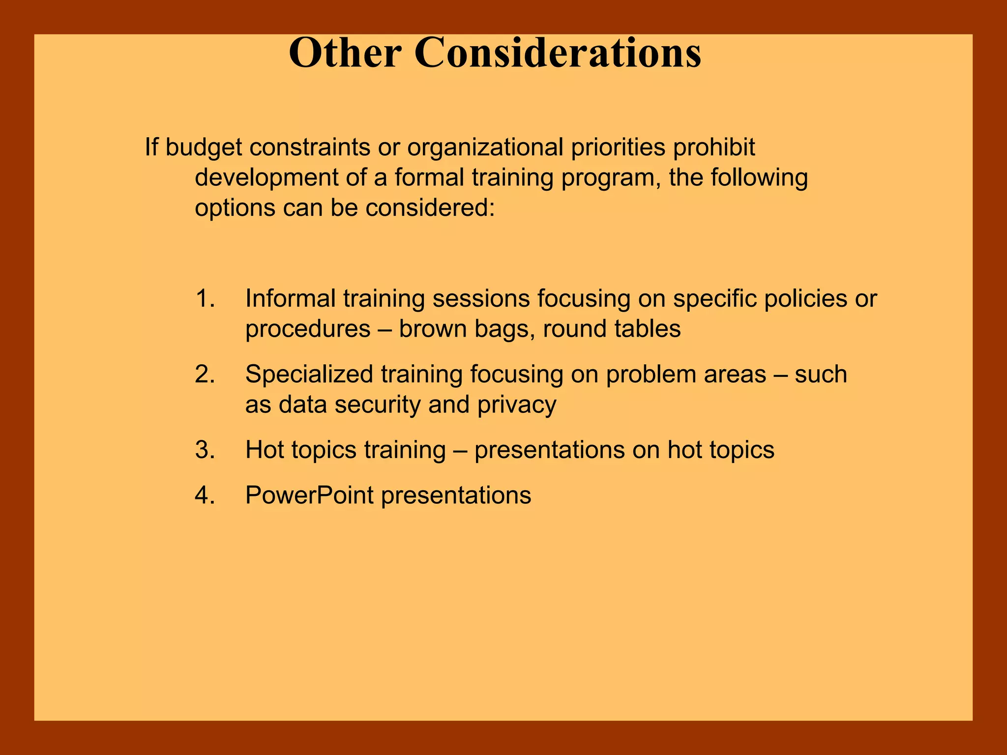 Other Considerations
If budget constraints or organizational priorities prohibit
development of a formal training program, the following
options can be considered:
1. Informal training sessions focusing on specific policies or
procedures – brown bags, round tables
2. Specialized training focusing on problem areas – such
as data security and privacy
3. Hot topics training – presentations on hot topics
4. PowerPoint presentations
 