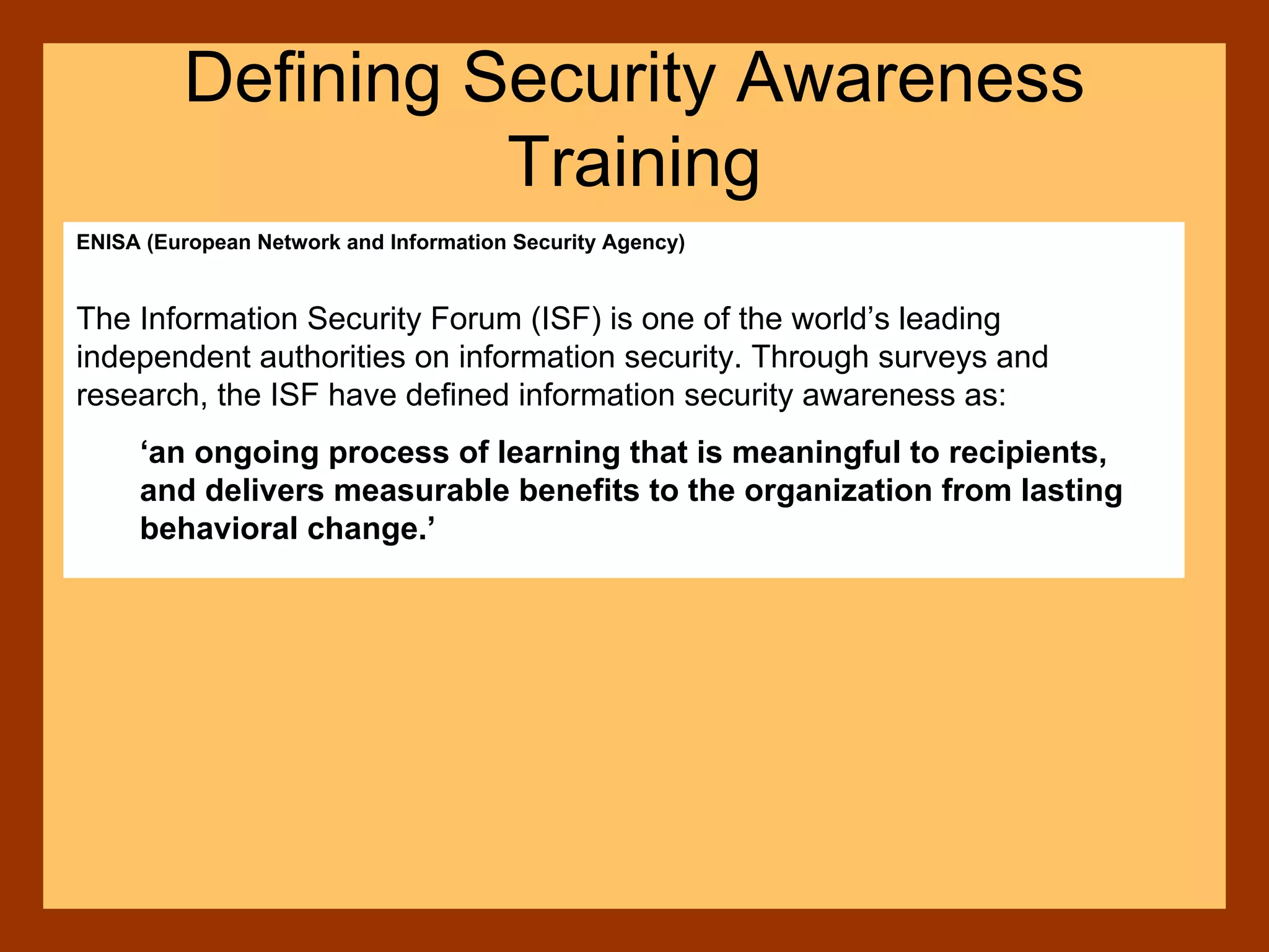 ENISA (European Network and Information Security Agency)
The Information Security Forum (ISF) is one of the world’s leading
independent authorities on information security. Through surveys and
research, the ISF have defined information security awareness as:
‘an ongoing process of learning that is meaningful to recipients,
and delivers measurable benefits to the organization from lasting
behavioral change.’
Defining Security Awareness
Training
 