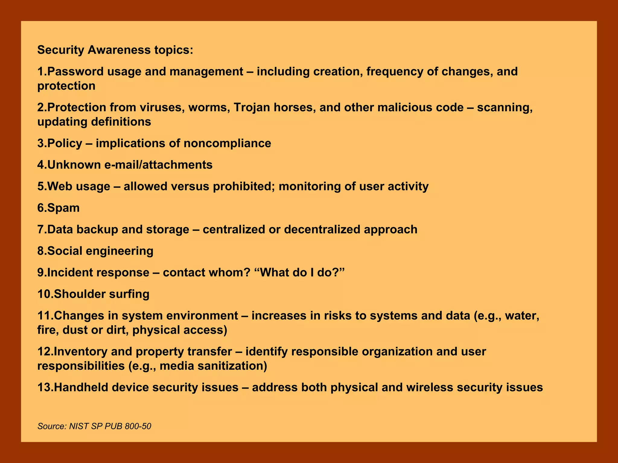 Security Awareness topics:
1.Password usage and management – including creation, frequency of changes, and
protection
2.Protection from viruses, worms, Trojan horses, and other malicious code – scanning,
updating definitions
3.Policy – implications of noncompliance
4.Unknown e-mail/attachments
5.Web usage – allowed versus prohibited; monitoring of user activity
6.Spam
7.Data backup and storage – centralized or decentralized approach
8.Social engineering
9.Incident response – contact whom? “What do I do?”
10.Shoulder surfing
11.Changes in system environment – increases in risks to systems and data (e.g., water,
fire, dust or dirt, physical access)
12.Inventory and property transfer – identify responsible organization and user
responsibilities (e.g., media sanitization)
13.Handheld device security issues – address both physical and wireless security issues
Source: NIST SP PUB 800-50
 