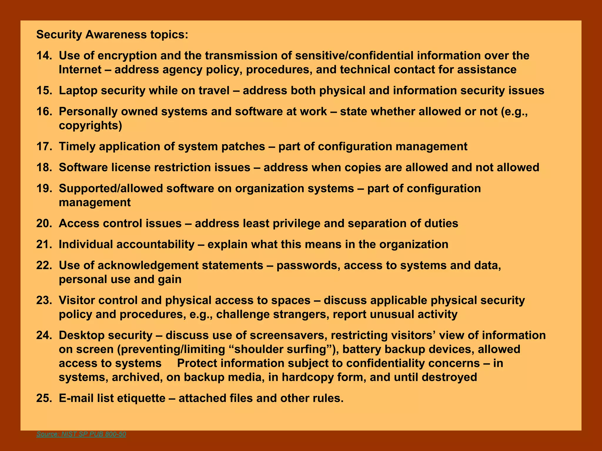 Security Awareness topics:
14. Use of encryption and the transmission of sensitive/confidential information over the
Internet – address agency policy, procedures, and technical contact for assistance
15. Laptop security while on travel – address both physical and information security issues
16. Personally owned systems and software at work – state whether allowed or not (e.g.,
copyrights)
17. Timely application of system patches – part of configuration management
18. Software license restriction issues – address when copies are allowed and not allowed
19. Supported/allowed software on organization systems – part of configuration
management
20. Access control issues – address least privilege and separation of duties
21. Individual accountability – explain what this means in the organization
22. Use of acknowledgement statements – passwords, access to systems and data,
personal use and gain
23. Visitor control and physical access to spaces – discuss applicable physical security
policy and procedures, e.g., challenge strangers, report unusual activity
24. Desktop security – discuss use of screensavers, restricting visitors’ view of information
on screen (preventing/limiting “shoulder surfing”), battery backup devices, allowed
access to systems Protect information subject to confidentiality concerns – in
systems, archived, on backup media, in hardcopy form, and until destroyed
25. E-mail list etiquette – attached files and other rules.
Source: NIST SP PUB 800-50
 