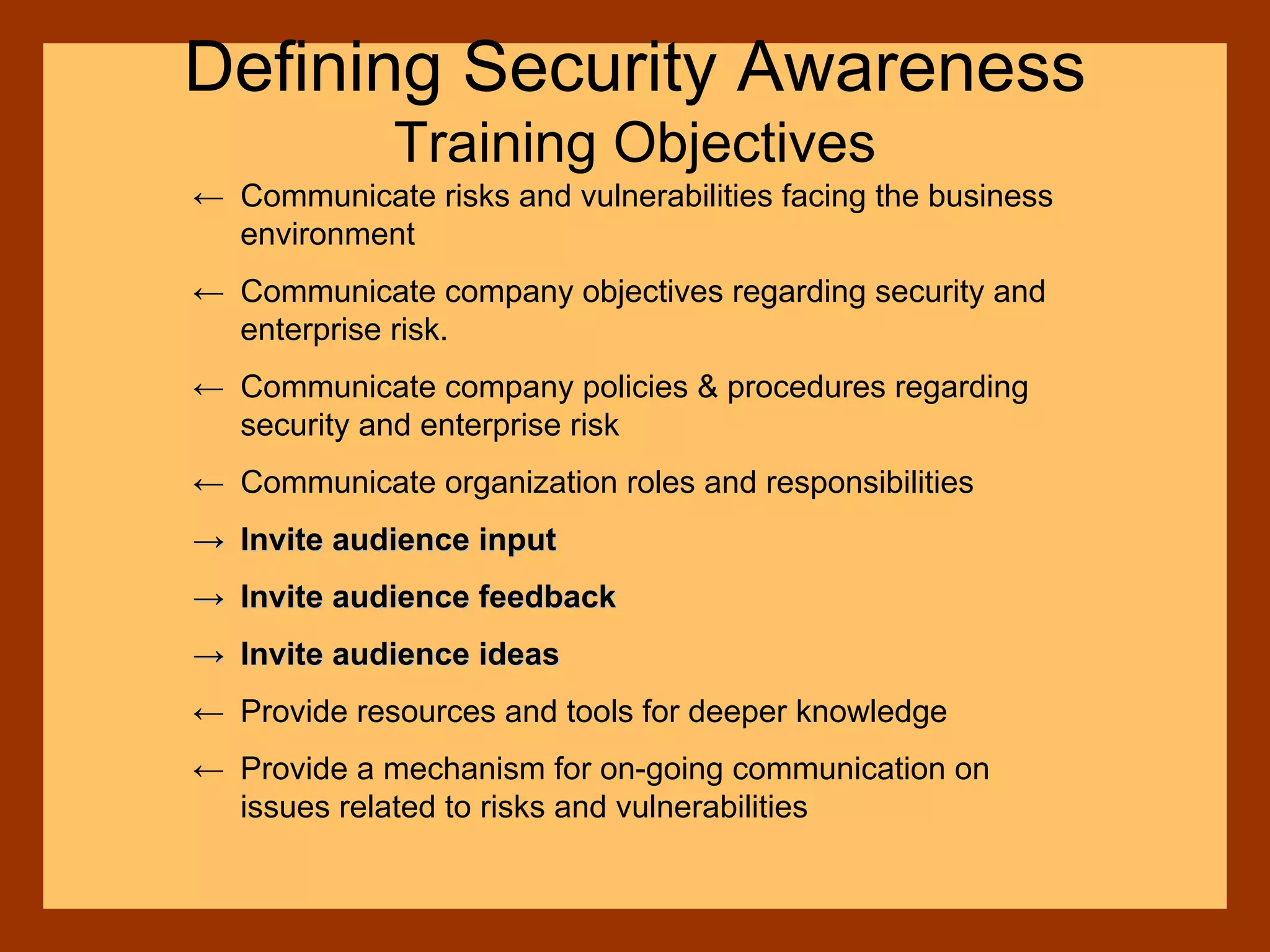 Defining Security Awareness
Training Objectives
← Communicate risks and vulnerabilities facing the business
environment
← Communicate company objectives regarding security and
enterprise risk.
← Communicate company policies & procedures regarding
security and enterprise risk
← Communicate organization roles and responsibilities
→→ Invite audience inputInvite audience input
→→ Invite audience feedbackInvite audience feedback
→→ Invite audience ideasInvite audience ideas
← Provide resources and tools for deeper knowledge
← Provide a mechanism for on-going communication on
issues related to risks and vulnerabilities
 