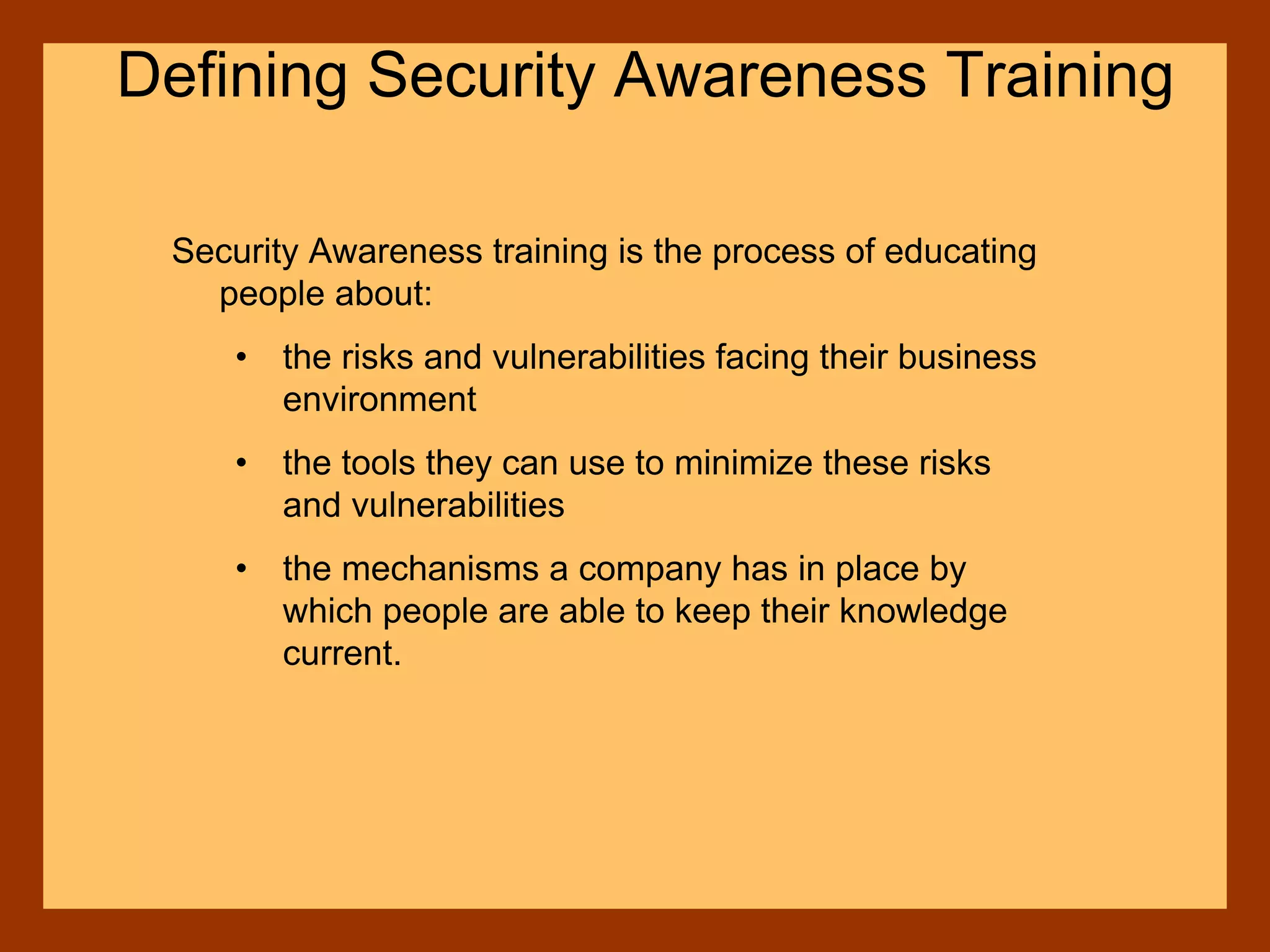 Defining Security Awareness Training
Security Awareness training is the process of educating
people about:
• the risks and vulnerabilities facing their business
environment
• the tools they can use to minimize these risks
and vulnerabilities
• the mechanisms a company has in place by
which people are able to keep their knowledge
current.
 