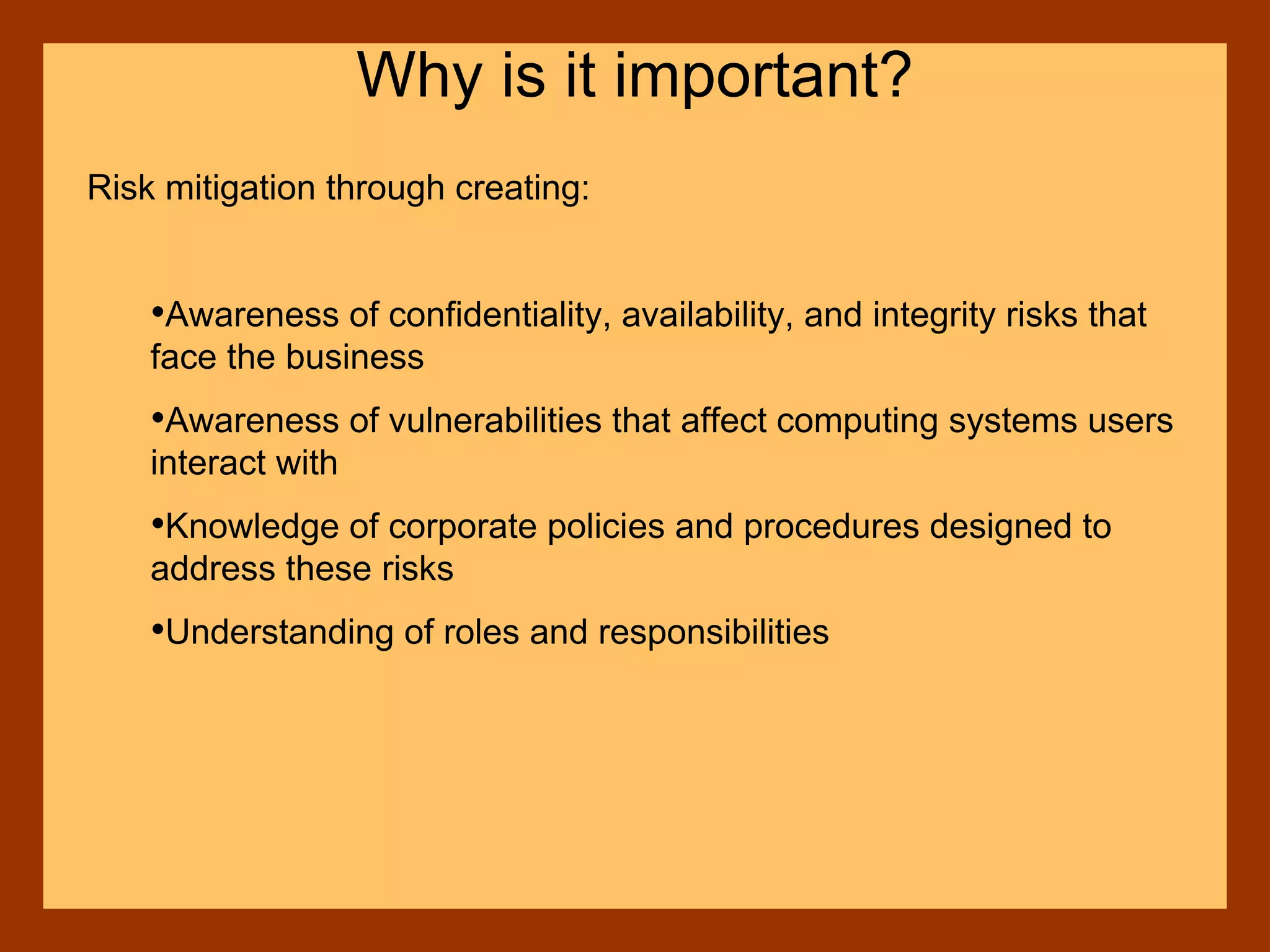 Risk mitigation through creating:
•Awareness of confidentiality, availability, and integrity risks that
face the business
•Awareness of vulnerabilities that affect computing systems users
interact with
•Knowledge of corporate policies and procedures designed to
address these risks
•Understanding of roles and responsibilities
Why is it important?
 