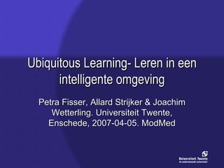 Ubiquitous Learning- Leren in een intelligente omgeving Petra Fisser, Allard Strijker & Joachim Wetterling. Universiteit Twente, Enschede, 2007-04-05. ModMed 