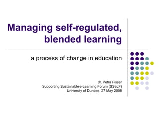 Managing self-regulated, blended learning a process of change in education dr. Petra Fisser Supporting Sustainable e-Learning Forum (SSeLF) University of Dundee, 27 May 2005 