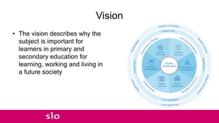 Vision
• The vision describes why the
subject is important for
learners in primary and
secondary education for
learning, working and living in
a future society
 