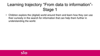 Learning trajectory “From data to information”-
Stage 1
• Children explore the (digital) world around them and learn how they can use
their curiosity in the search for information that can help them further in
understanding the world.
 
