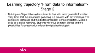 Learning trajectory “From data to information”-
Stage 2
• Building on Stage 1 the students learn to deal with more general information.
They learn that the information gathering is a process with several steps. The
complexity increases and the digital component is more important. Media is
used as a digital resource. Students will focus on target groups and the
possibilities for presentation offered by digital technologies.
 