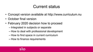 Current status
• Concept version available at http://www.curriculum.nu
• October final version
• February 2020 decision how to proceed
– Integrated in subjects or separate
– How to deal with professional development
– How to find space in current curriculum
– How to finance requirements
 