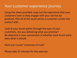 Your customer experience journey
Using the sheet provided, map out the experience that your
customers have as they engage with your service (or
product). Plot all of the touch points a customer comes into
contact with.
Look at your touch points through the eyes of your
customers. Are you delivering what you promise?
Be objective in your assessment of whether each touch point
does what it should.
Point out crucial moments of truth
Please take 15 minutes for this exercise.
 